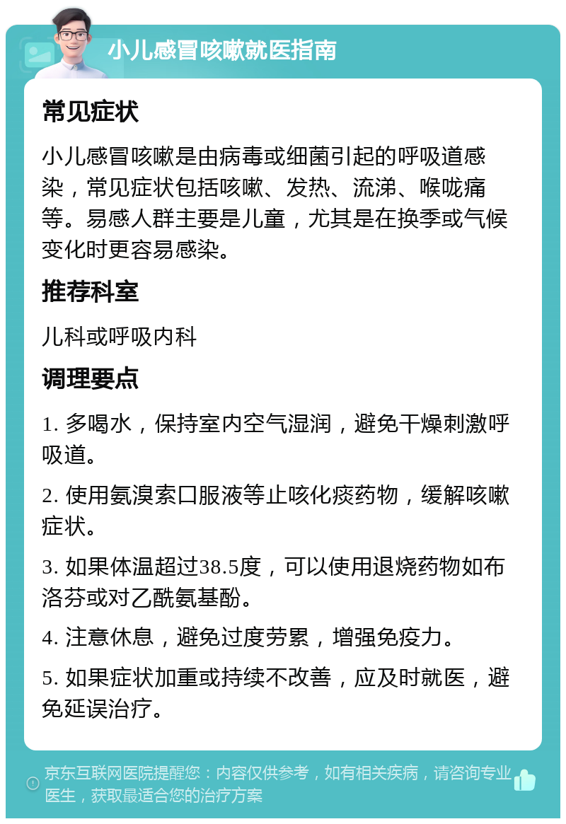 小儿感冒咳嗽就医指南 常见症状 小儿感冒咳嗽是由病毒或细菌引起的呼吸道感染，常见症状包括咳嗽、发热、流涕、喉咙痛等。易感人群主要是儿童，尤其是在换季或气候变化时更容易感染。 推荐科室 儿科或呼吸内科 调理要点 1. 多喝水，保持室内空气湿润，避免干燥刺激呼吸道。 2. 使用氨溴索口服液等止咳化痰药物，缓解咳嗽症状。 3. 如果体温超过38.5度，可以使用退烧药物如布洛芬或对乙酰氨基酚。 4. 注意休息，避免过度劳累，增强免疫力。 5. 如果症状加重或持续不改善，应及时就医，避免延误治疗。