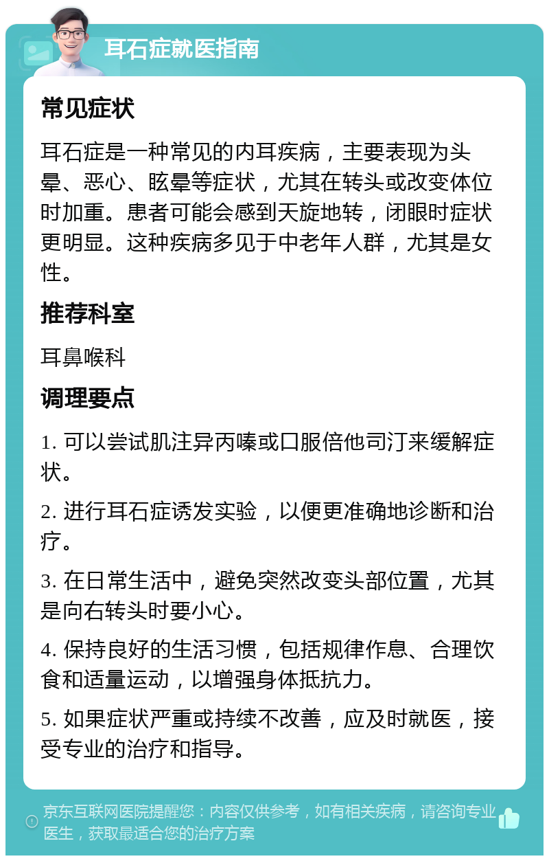 耳石症就医指南 常见症状 耳石症是一种常见的内耳疾病，主要表现为头晕、恶心、眩晕等症状，尤其在转头或改变体位时加重。患者可能会感到天旋地转，闭眼时症状更明显。这种疾病多见于中老年人群，尤其是女性。 推荐科室 耳鼻喉科 调理要点 1. 可以尝试肌注异丙嗪或口服倍他司汀来缓解症状。 2. 进行耳石症诱发实验，以便更准确地诊断和治疗。 3. 在日常生活中，避免突然改变头部位置，尤其是向右转头时要小心。 4. 保持良好的生活习惯，包括规律作息、合理饮食和适量运动，以增强身体抵抗力。 5. 如果症状严重或持续不改善，应及时就医，接受专业的治疗和指导。