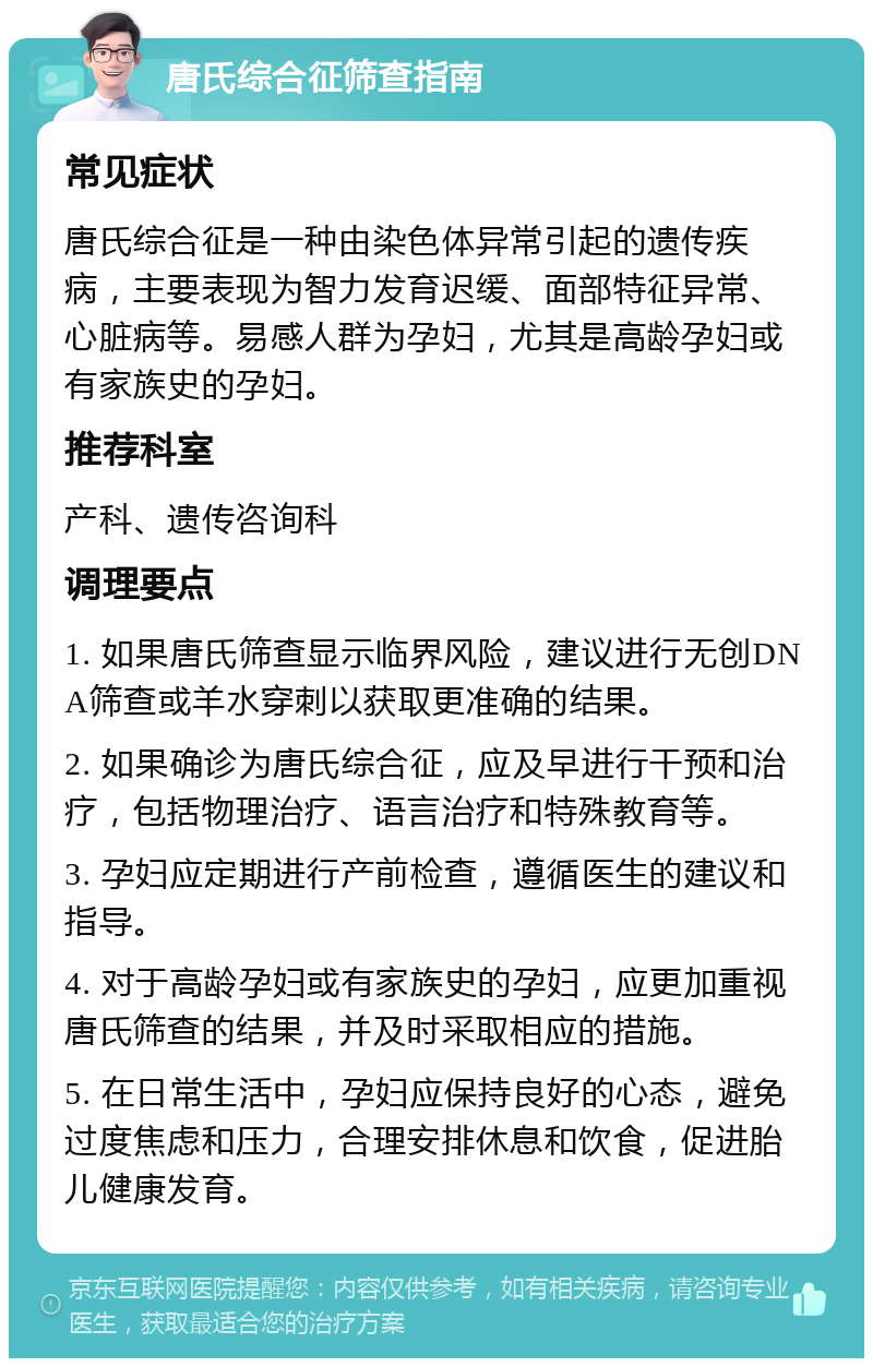 唐氏综合征筛查指南 常见症状 唐氏综合征是一种由染色体异常引起的遗传疾病，主要表现为智力发育迟缓、面部特征异常、心脏病等。易感人群为孕妇，尤其是高龄孕妇或有家族史的孕妇。 推荐科室 产科、遗传咨询科 调理要点 1. 如果唐氏筛查显示临界风险，建议进行无创DNA筛查或羊水穿刺以获取更准确的结果。 2. 如果确诊为唐氏综合征，应及早进行干预和治疗，包括物理治疗、语言治疗和特殊教育等。 3. 孕妇应定期进行产前检查，遵循医生的建议和指导。 4. 对于高龄孕妇或有家族史的孕妇，应更加重视唐氏筛查的结果，并及时采取相应的措施。 5. 在日常生活中，孕妇应保持良好的心态，避免过度焦虑和压力，合理安排休息和饮食，促进胎儿健康发育。