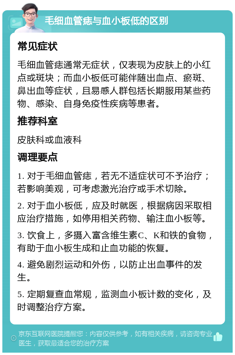 毛细血管痣与血小板低的区别 常见症状 毛细血管痣通常无症状，仅表现为皮肤上的小红点或斑块；而血小板低可能伴随出血点、瘀斑、鼻出血等症状，且易感人群包括长期服用某些药物、感染、自身免疫性疾病等患者。 推荐科室 皮肤科或血液科 调理要点 1. 对于毛细血管痣，若无不适症状可不予治疗；若影响美观，可考虑激光治疗或手术切除。 2. 对于血小板低，应及时就医，根据病因采取相应治疗措施，如停用相关药物、输注血小板等。 3. 饮食上，多摄入富含维生素C、K和铁的食物，有助于血小板生成和止血功能的恢复。 4. 避免剧烈运动和外伤，以防止出血事件的发生。 5. 定期复查血常规，监测血小板计数的变化，及时调整治疗方案。