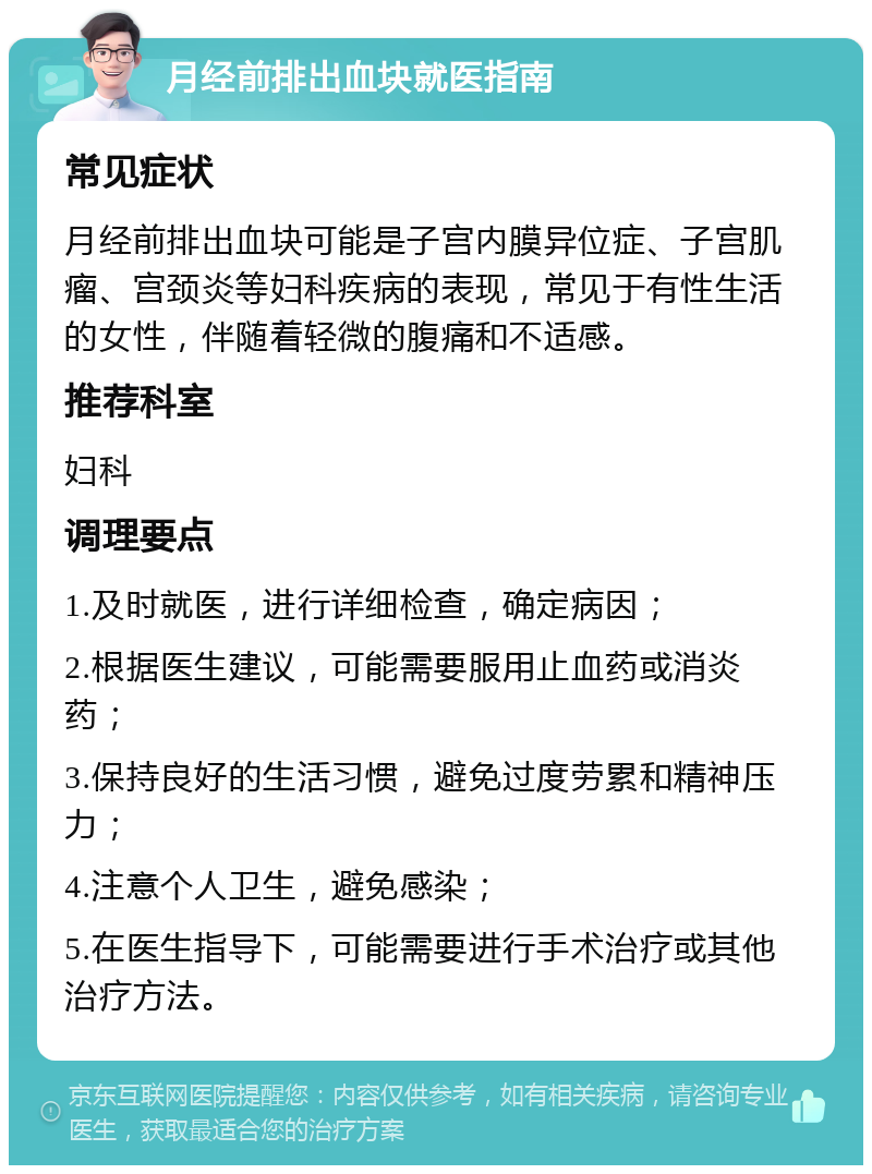 月经前排出血块就医指南 常见症状 月经前排出血块可能是子宫内膜异位症、子宫肌瘤、宫颈炎等妇科疾病的表现，常见于有性生活的女性，伴随着轻微的腹痛和不适感。 推荐科室 妇科 调理要点 1.及时就医，进行详细检查，确定病因； 2.根据医生建议，可能需要服用止血药或消炎药； 3.保持良好的生活习惯，避免过度劳累和精神压力； 4.注意个人卫生，避免感染； 5.在医生指导下，可能需要进行手术治疗或其他治疗方法。