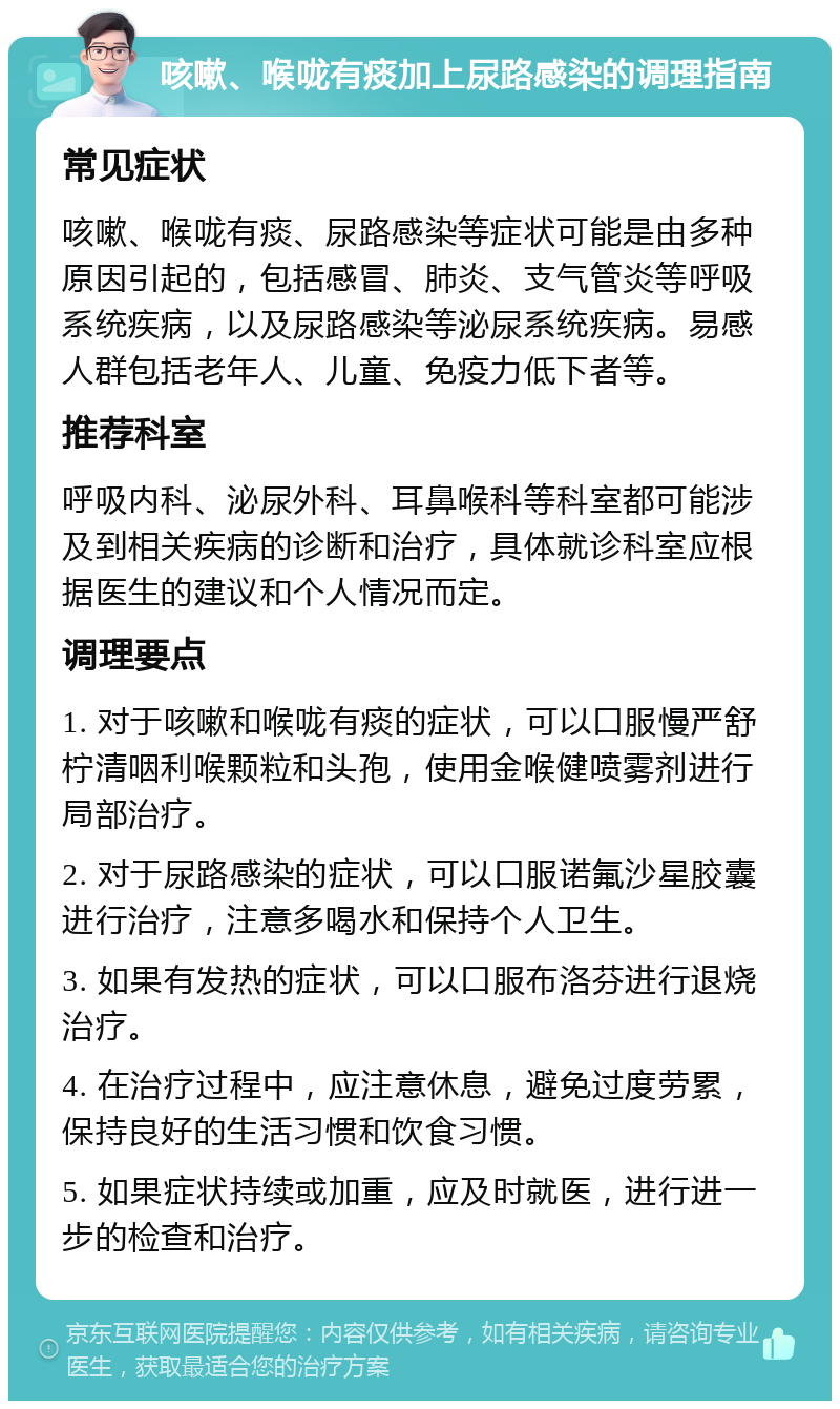 咳嗽、喉咙有痰加上尿路感染的调理指南 常见症状 咳嗽、喉咙有痰、尿路感染等症状可能是由多种原因引起的，包括感冒、肺炎、支气管炎等呼吸系统疾病，以及尿路感染等泌尿系统疾病。易感人群包括老年人、儿童、免疫力低下者等。 推荐科室 呼吸内科、泌尿外科、耳鼻喉科等科室都可能涉及到相关疾病的诊断和治疗，具体就诊科室应根据医生的建议和个人情况而定。 调理要点 1. 对于咳嗽和喉咙有痰的症状，可以口服慢严舒柠清咽利喉颗粒和头孢，使用金喉健喷雾剂进行局部治疗。 2. 对于尿路感染的症状，可以口服诺氟沙星胶囊进行治疗，注意多喝水和保持个人卫生。 3. 如果有发热的症状，可以口服布洛芬进行退烧治疗。 4. 在治疗过程中，应注意休息，避免过度劳累，保持良好的生活习惯和饮食习惯。 5. 如果症状持续或加重，应及时就医，进行进一步的检查和治疗。