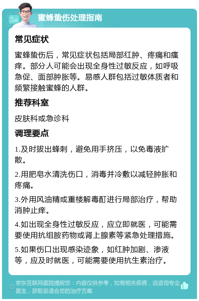 蜜蜂蛰伤处理指南 常见症状 蜜蜂蛰伤后，常见症状包括局部红肿、疼痛和瘙痒。部分人可能会出现全身性过敏反应，如呼吸急促、面部肿胀等。易感人群包括过敏体质者和频繁接触蜜蜂的人群。 推荐科室 皮肤科或急诊科 调理要点 1.及时拔出蜂刺，避免用手挤压，以免毒液扩散。 2.用肥皂水清洗伤口，消毒并冷敷以减轻肿胀和疼痛。 3.外用风油精或重楼解毒酊进行局部治疗，帮助消肿止痒。 4.如出现全身性过敏反应，应立即就医，可能需要使用抗组胺药物或肾上腺素等紧急处理措施。 5.如果伤口出现感染迹象，如红肿加剧、渗液等，应及时就医，可能需要使用抗生素治疗。