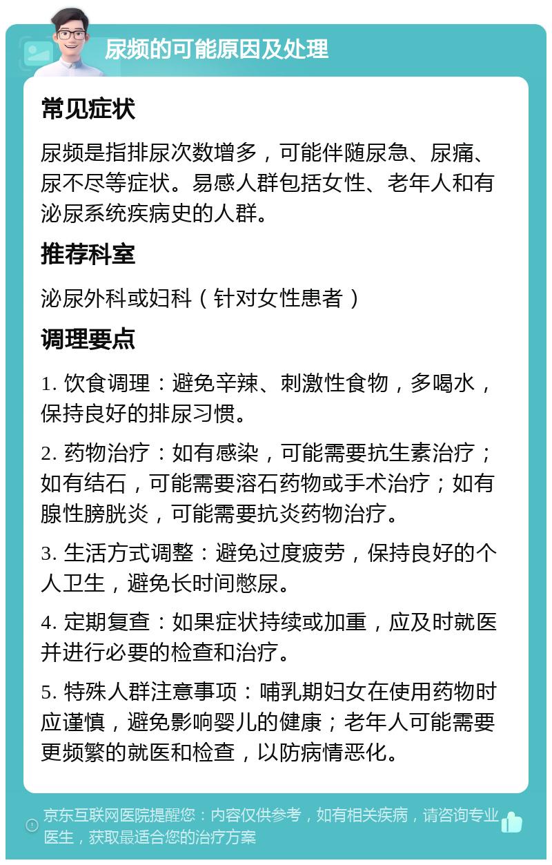 尿频的可能原因及处理 常见症状 尿频是指排尿次数增多，可能伴随尿急、尿痛、尿不尽等症状。易感人群包括女性、老年人和有泌尿系统疾病史的人群。 推荐科室 泌尿外科或妇科（针对女性患者） 调理要点 1. 饮食调理：避免辛辣、刺激性食物，多喝水，保持良好的排尿习惯。 2. 药物治疗：如有感染，可能需要抗生素治疗；如有结石，可能需要溶石药物或手术治疗；如有腺性膀胱炎，可能需要抗炎药物治疗。 3. 生活方式调整：避免过度疲劳，保持良好的个人卫生，避免长时间憋尿。 4. 定期复查：如果症状持续或加重，应及时就医并进行必要的检查和治疗。 5. 特殊人群注意事项：哺乳期妇女在使用药物时应谨慎，避免影响婴儿的健康；老年人可能需要更频繁的就医和检查，以防病情恶化。