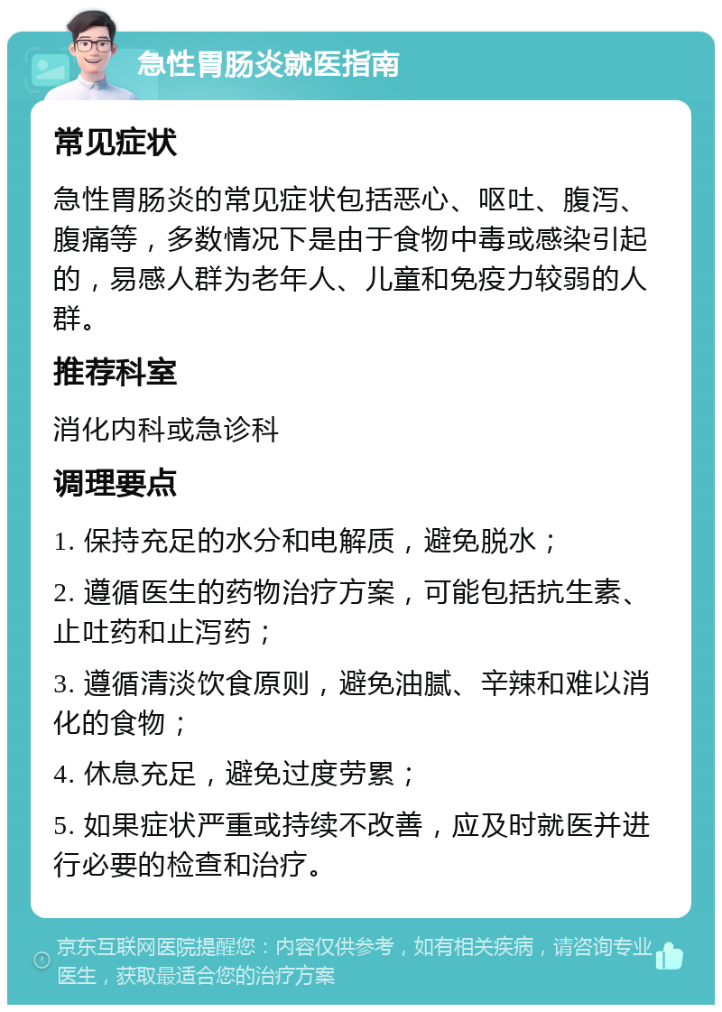 急性胃肠炎就医指南 常见症状 急性胃肠炎的常见症状包括恶心、呕吐、腹泻、腹痛等，多数情况下是由于食物中毒或感染引起的，易感人群为老年人、儿童和免疫力较弱的人群。 推荐科室 消化内科或急诊科 调理要点 1. 保持充足的水分和电解质，避免脱水； 2. 遵循医生的药物治疗方案，可能包括抗生素、止吐药和止泻药； 3. 遵循清淡饮食原则，避免油腻、辛辣和难以消化的食物； 4. 休息充足，避免过度劳累； 5. 如果症状严重或持续不改善，应及时就医并进行必要的检查和治疗。