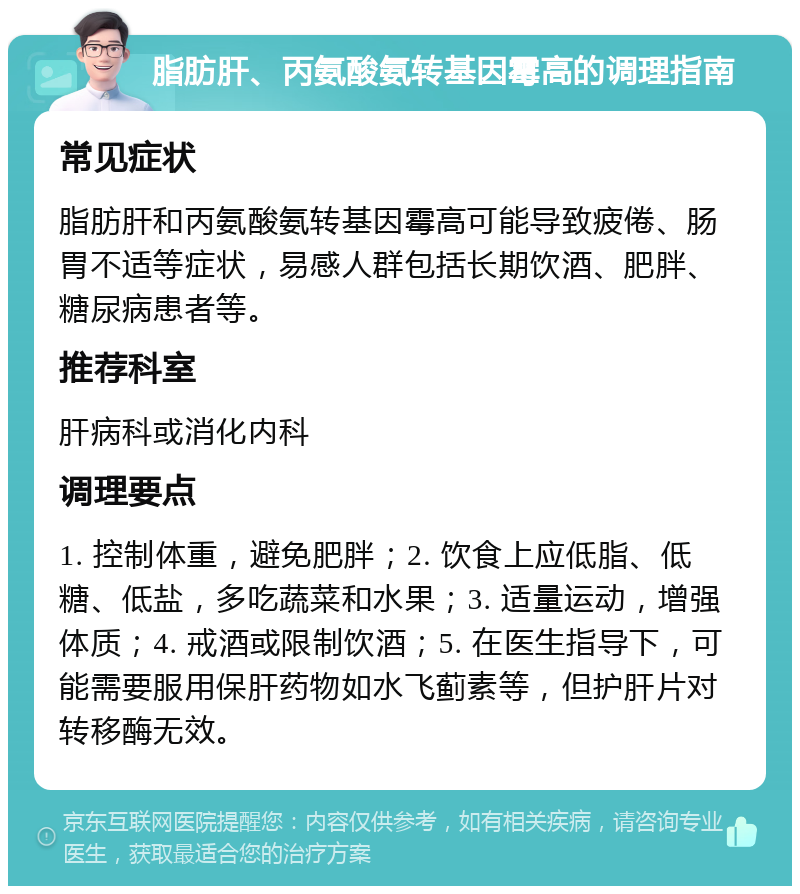 脂肪肝、丙氨酸氨转基因霉高的调理指南 常见症状 脂肪肝和丙氨酸氨转基因霉高可能导致疲倦、肠胃不适等症状，易感人群包括长期饮酒、肥胖、糖尿病患者等。 推荐科室 肝病科或消化内科 调理要点 1. 控制体重，避免肥胖；2. 饮食上应低脂、低糖、低盐，多吃蔬菜和水果；3. 适量运动，增强体质；4. 戒酒或限制饮酒；5. 在医生指导下，可能需要服用保肝药物如水飞蓟素等，但护肝片对转移酶无效。