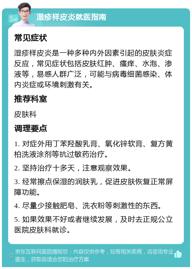 湿疹样皮炎就医指南 常见症状 湿疹样皮炎是一种多种内外因素引起的皮肤炎症反应，常见症状包括皮肤红肿、瘙痒、水泡、渗液等，易感人群广泛，可能与病毒细菌感染、体内炎症或环境刺激有关。 推荐科室 皮肤科 调理要点 1. 对症外用丁苯羟酸乳膏、氧化锌软膏、复方黄柏洗液涂剂等抗过敏药治疗。 2. 坚持治疗十多天，注意观察效果。 3. 经常擦点保湿的润肤乳，促进皮肤恢复正常屏障功能。 4. 尽量少接触肥皂、洗衣粉等刺激性的东西。 5. 如果效果不好或者继续发展，及时去正规公立医院皮肤科就诊。