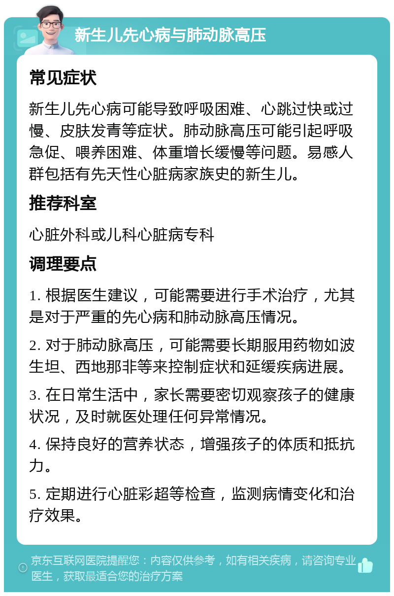 新生儿先心病与肺动脉高压 常见症状 新生儿先心病可能导致呼吸困难、心跳过快或过慢、皮肤发青等症状。肺动脉高压可能引起呼吸急促、喂养困难、体重增长缓慢等问题。易感人群包括有先天性心脏病家族史的新生儿。 推荐科室 心脏外科或儿科心脏病专科 调理要点 1. 根据医生建议，可能需要进行手术治疗，尤其是对于严重的先心病和肺动脉高压情况。 2. 对于肺动脉高压，可能需要长期服用药物如波生坦、西地那非等来控制症状和延缓疾病进展。 3. 在日常生活中，家长需要密切观察孩子的健康状况，及时就医处理任何异常情况。 4. 保持良好的营养状态，增强孩子的体质和抵抗力。 5. 定期进行心脏彩超等检查，监测病情变化和治疗效果。