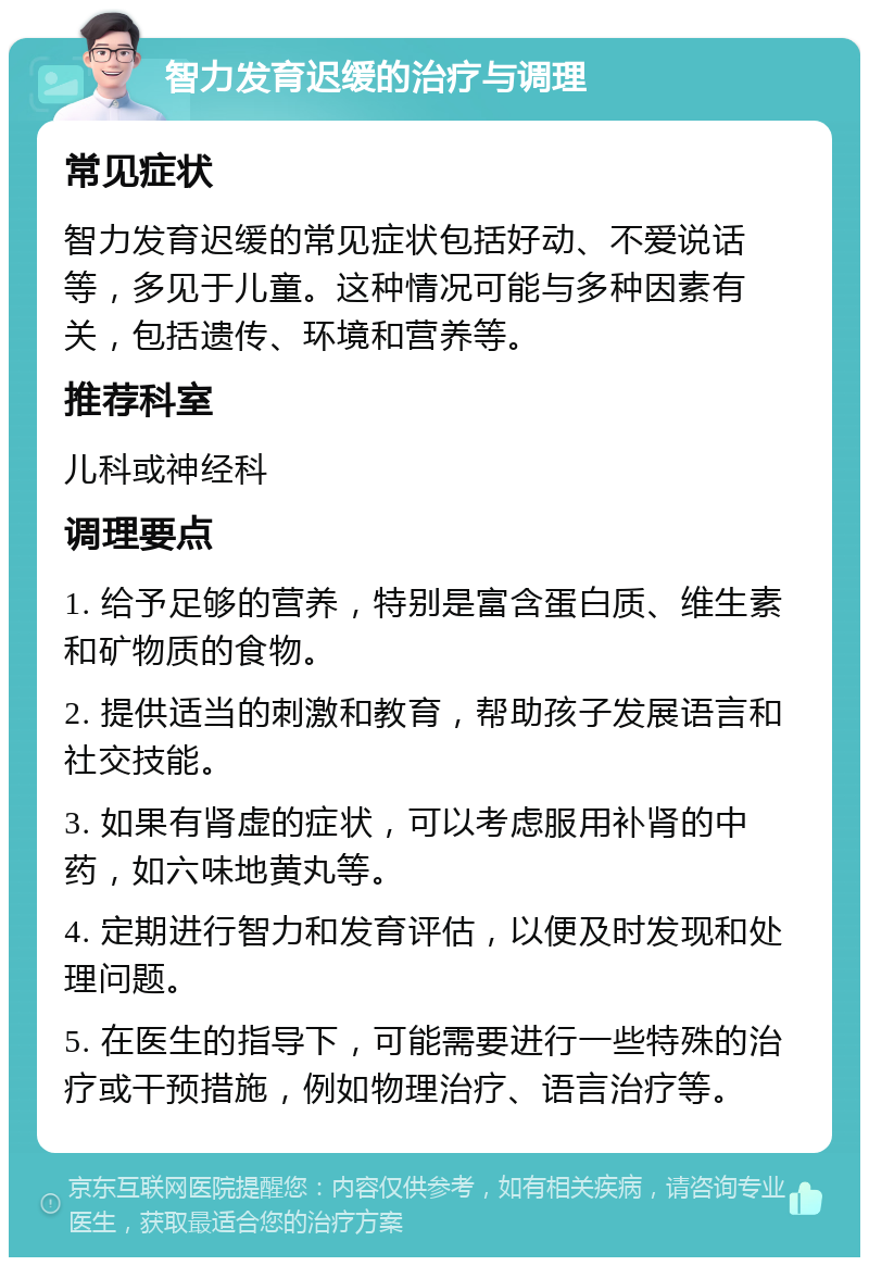 智力发育迟缓的治疗与调理 常见症状 智力发育迟缓的常见症状包括好动、不爱说话等，多见于儿童。这种情况可能与多种因素有关，包括遗传、环境和营养等。 推荐科室 儿科或神经科 调理要点 1. 给予足够的营养，特别是富含蛋白质、维生素和矿物质的食物。 2. 提供适当的刺激和教育，帮助孩子发展语言和社交技能。 3. 如果有肾虚的症状，可以考虑服用补肾的中药，如六味地黄丸等。 4. 定期进行智力和发育评估，以便及时发现和处理问题。 5. 在医生的指导下，可能需要进行一些特殊的治疗或干预措施，例如物理治疗、语言治疗等。