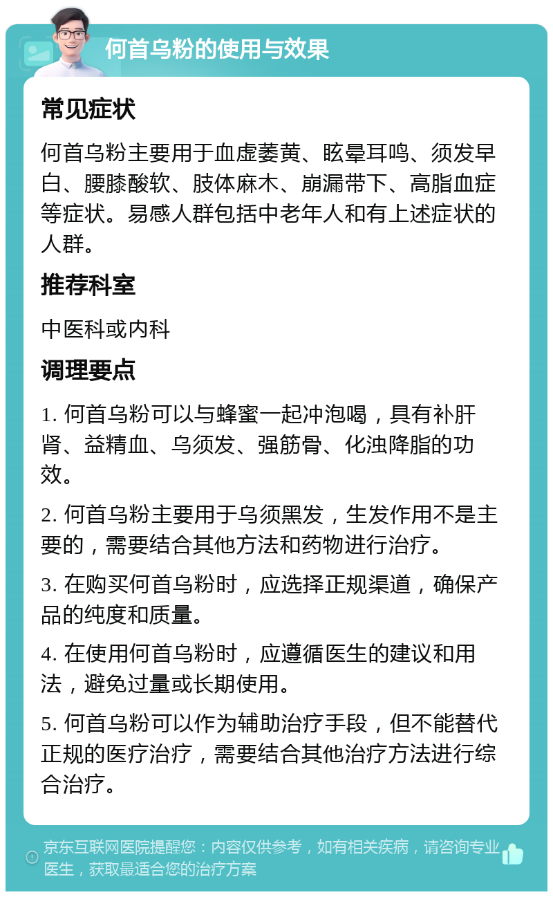 何首乌粉的使用与效果 常见症状 何首乌粉主要用于血虚萎黄、眩晕耳鸣、须发早白、腰膝酸软、肢体麻木、崩漏带下、高脂血症等症状。易感人群包括中老年人和有上述症状的人群。 推荐科室 中医科或内科 调理要点 1. 何首乌粉可以与蜂蜜一起冲泡喝，具有补肝肾、益精血、乌须发、强筋骨、化浊降脂的功效。 2. 何首乌粉主要用于乌须黑发，生发作用不是主要的，需要结合其他方法和药物进行治疗。 3. 在购买何首乌粉时，应选择正规渠道，确保产品的纯度和质量。 4. 在使用何首乌粉时，应遵循医生的建议和用法，避免过量或长期使用。 5. 何首乌粉可以作为辅助治疗手段，但不能替代正规的医疗治疗，需要结合其他治疗方法进行综合治疗。