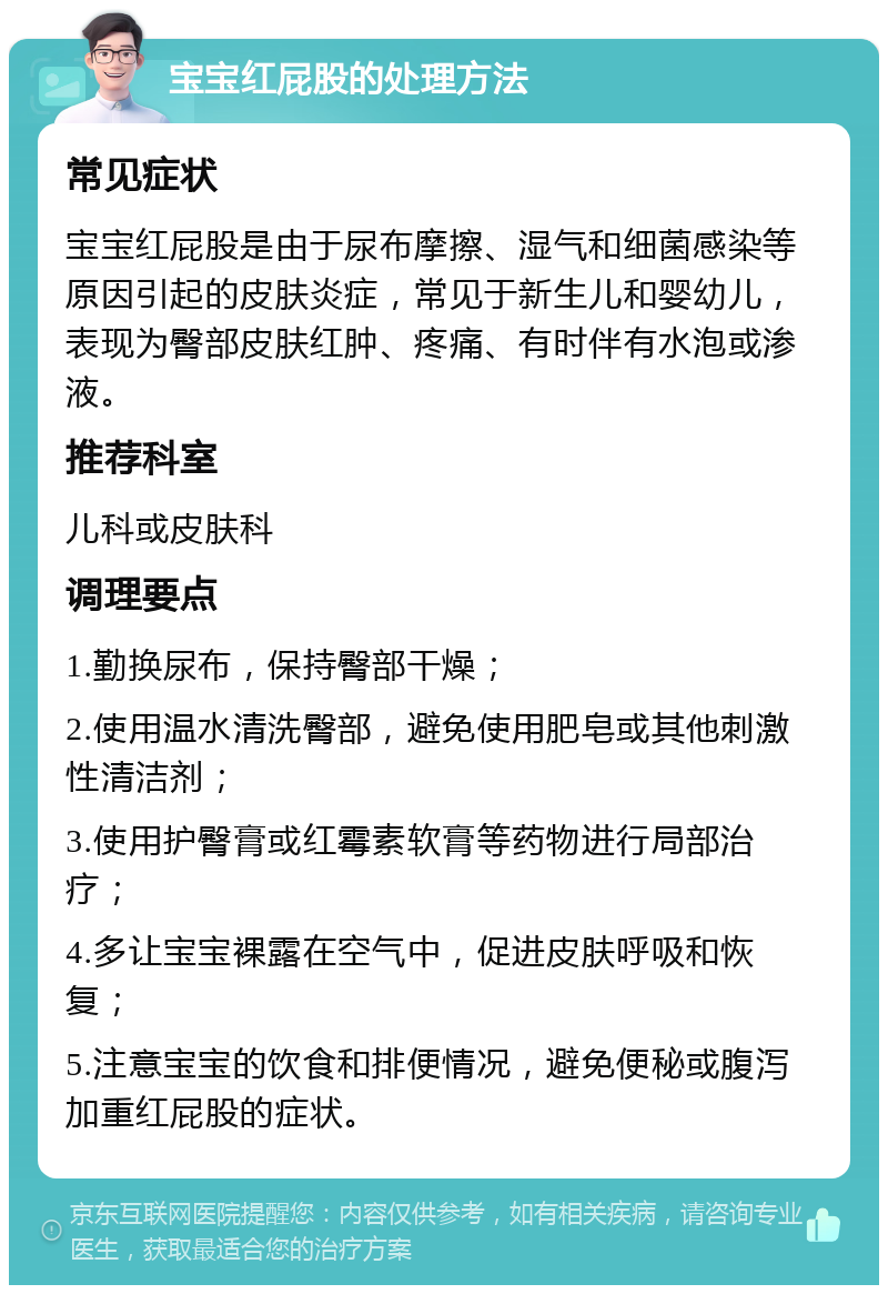 宝宝红屁股的处理方法 常见症状 宝宝红屁股是由于尿布摩擦、湿气和细菌感染等原因引起的皮肤炎症，常见于新生儿和婴幼儿，表现为臀部皮肤红肿、疼痛、有时伴有水泡或渗液。 推荐科室 儿科或皮肤科 调理要点 1.勤换尿布，保持臀部干燥； 2.使用温水清洗臀部，避免使用肥皂或其他刺激性清洁剂； 3.使用护臀膏或红霉素软膏等药物进行局部治疗； 4.多让宝宝裸露在空气中，促进皮肤呼吸和恢复； 5.注意宝宝的饮食和排便情况，避免便秘或腹泻加重红屁股的症状。