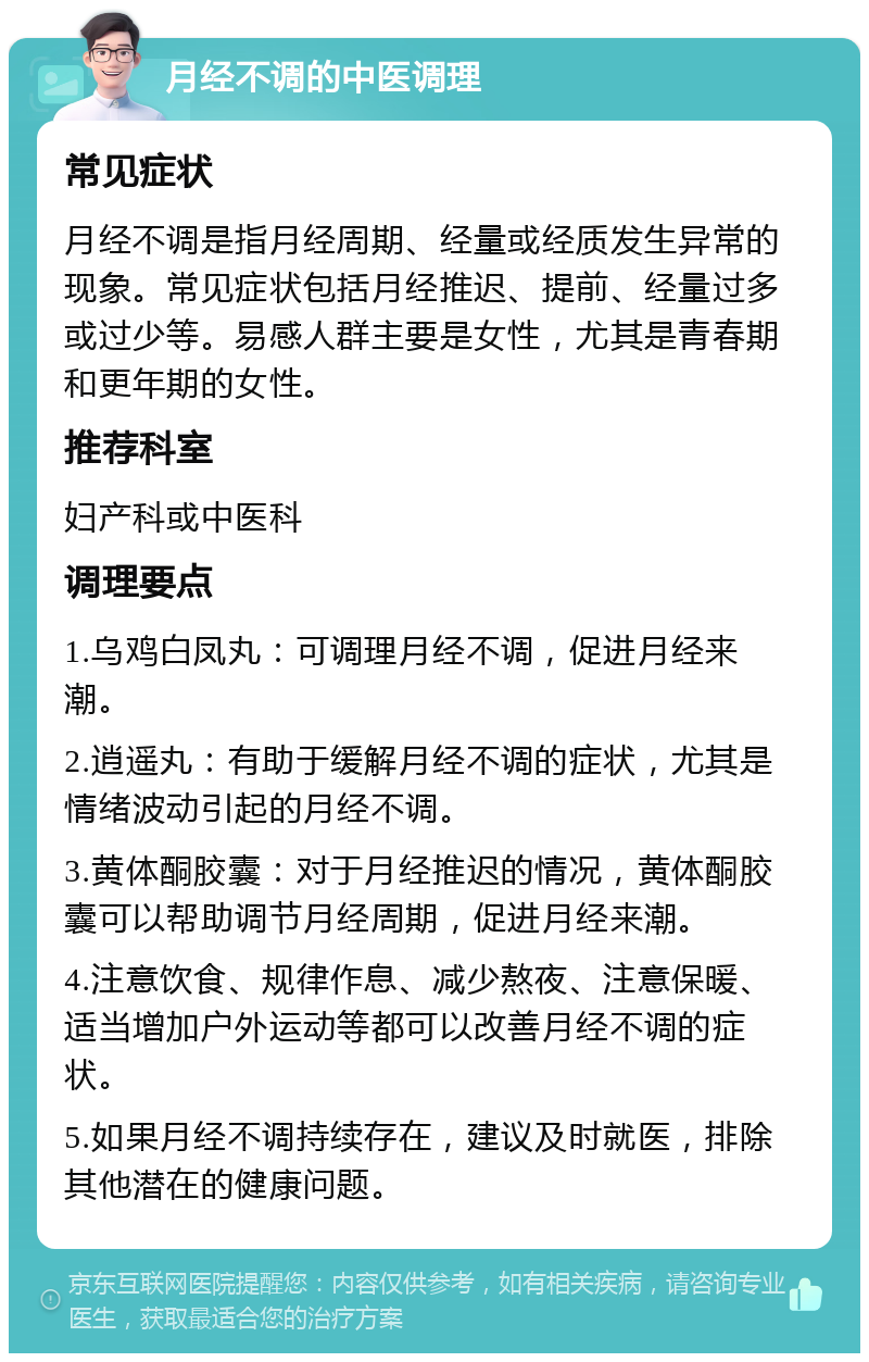 月经不调的中医调理 常见症状 月经不调是指月经周期、经量或经质发生异常的现象。常见症状包括月经推迟、提前、经量过多或过少等。易感人群主要是女性，尤其是青春期和更年期的女性。 推荐科室 妇产科或中医科 调理要点 1.乌鸡白凤丸：可调理月经不调，促进月经来潮。 2.逍遥丸：有助于缓解月经不调的症状，尤其是情绪波动引起的月经不调。 3.黄体酮胶囊：对于月经推迟的情况，黄体酮胶囊可以帮助调节月经周期，促进月经来潮。 4.注意饮食、规律作息、减少熬夜、注意保暖、适当增加户外运动等都可以改善月经不调的症状。 5.如果月经不调持续存在，建议及时就医，排除其他潜在的健康问题。