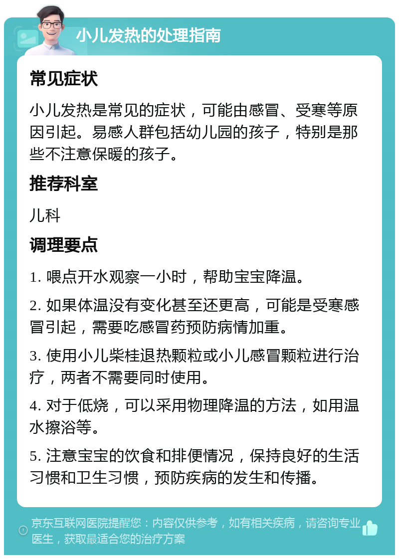 小儿发热的处理指南 常见症状 小儿发热是常见的症状，可能由感冒、受寒等原因引起。易感人群包括幼儿园的孩子，特别是那些不注意保暖的孩子。 推荐科室 儿科 调理要点 1. 喂点开水观察一小时，帮助宝宝降温。 2. 如果体温没有变化甚至还更高，可能是受寒感冒引起，需要吃感冒药预防病情加重。 3. 使用小儿柴桂退热颗粒或小儿感冒颗粒进行治疗，两者不需要同时使用。 4. 对于低烧，可以采用物理降温的方法，如用温水擦浴等。 5. 注意宝宝的饮食和排便情况，保持良好的生活习惯和卫生习惯，预防疾病的发生和传播。