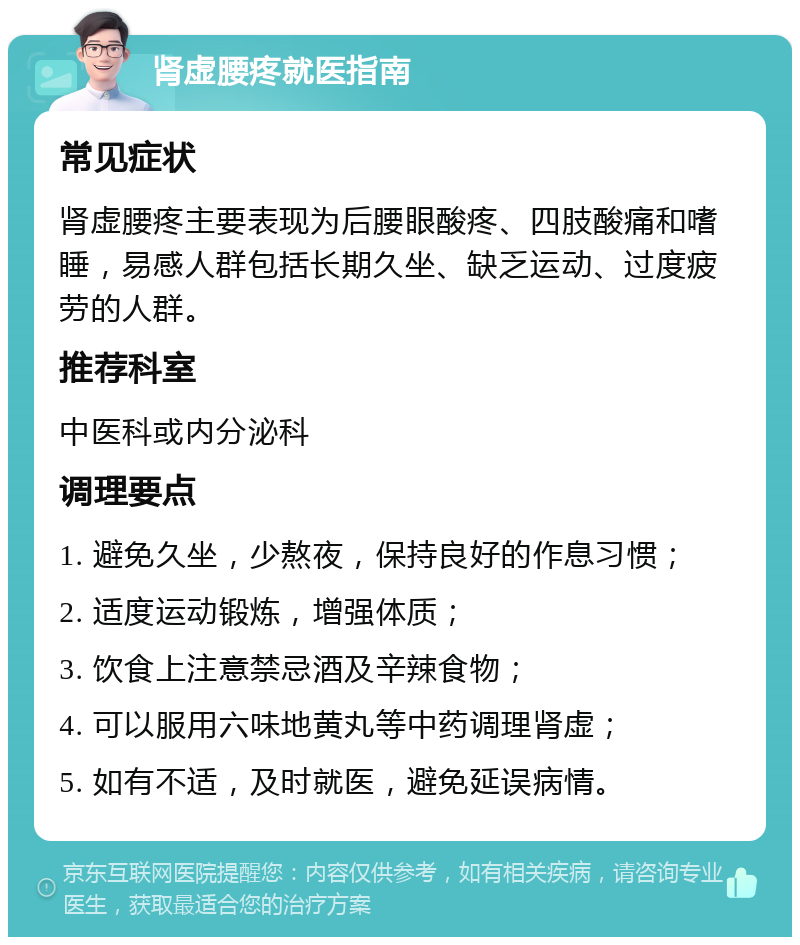 肾虚腰疼就医指南 常见症状 肾虚腰疼主要表现为后腰眼酸疼、四肢酸痛和嗜睡，易感人群包括长期久坐、缺乏运动、过度疲劳的人群。 推荐科室 中医科或内分泌科 调理要点 1. 避免久坐，少熬夜，保持良好的作息习惯； 2. 适度运动锻炼，增强体质； 3. 饮食上注意禁忌酒及辛辣食物； 4. 可以服用六味地黄丸等中药调理肾虚； 5. 如有不适，及时就医，避免延误病情。