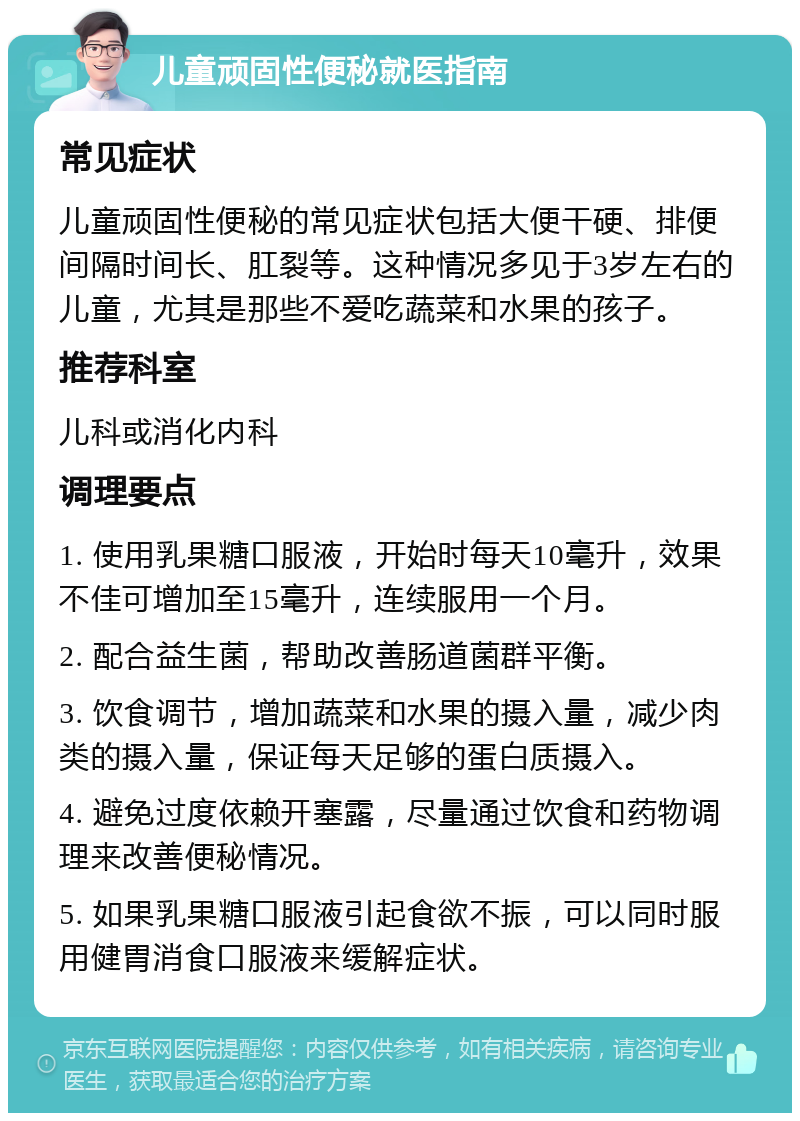 儿童顽固性便秘就医指南 常见症状 儿童顽固性便秘的常见症状包括大便干硬、排便间隔时间长、肛裂等。这种情况多见于3岁左右的儿童，尤其是那些不爱吃蔬菜和水果的孩子。 推荐科室 儿科或消化内科 调理要点 1. 使用乳果糖口服液，开始时每天10毫升，效果不佳可增加至15毫升，连续服用一个月。 2. 配合益生菌，帮助改善肠道菌群平衡。 3. 饮食调节，增加蔬菜和水果的摄入量，减少肉类的摄入量，保证每天足够的蛋白质摄入。 4. 避免过度依赖开塞露，尽量通过饮食和药物调理来改善便秘情况。 5. 如果乳果糖口服液引起食欲不振，可以同时服用健胃消食口服液来缓解症状。