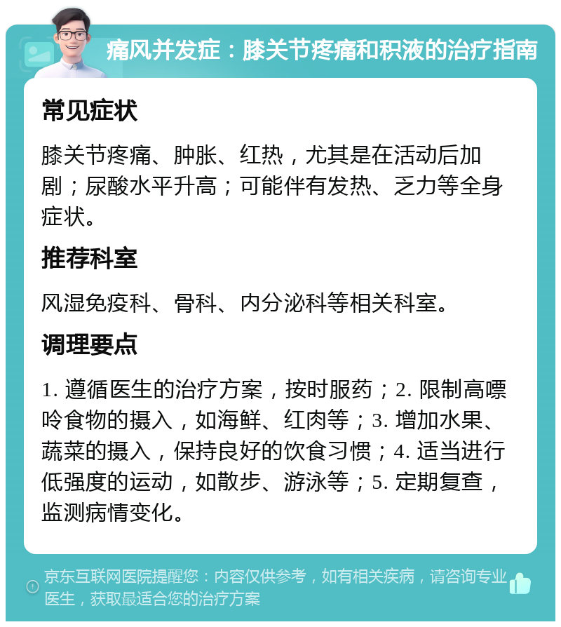 痛风并发症：膝关节疼痛和积液的治疗指南 常见症状 膝关节疼痛、肿胀、红热，尤其是在活动后加剧；尿酸水平升高；可能伴有发热、乏力等全身症状。 推荐科室 风湿免疫科、骨科、内分泌科等相关科室。 调理要点 1. 遵循医生的治疗方案，按时服药；2. 限制高嘌呤食物的摄入，如海鲜、红肉等；3. 增加水果、蔬菜的摄入，保持良好的饮食习惯；4. 适当进行低强度的运动，如散步、游泳等；5. 定期复查，监测病情变化。