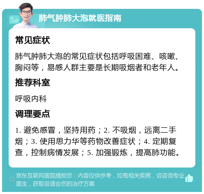 肺气肿肺大泡就医指南 常见症状 肺气肿肺大泡的常见症状包括呼吸困难、咳嗽、胸闷等，易感人群主要是长期吸烟者和老年人。 推荐科室 呼吸内科 调理要点 1. 避免感冒，坚持用药；2. 不吸烟，远离二手烟；3. 使用思力华等药物改善症状；4. 定期复查，控制病情发展；5. 加强锻炼，提高肺功能。