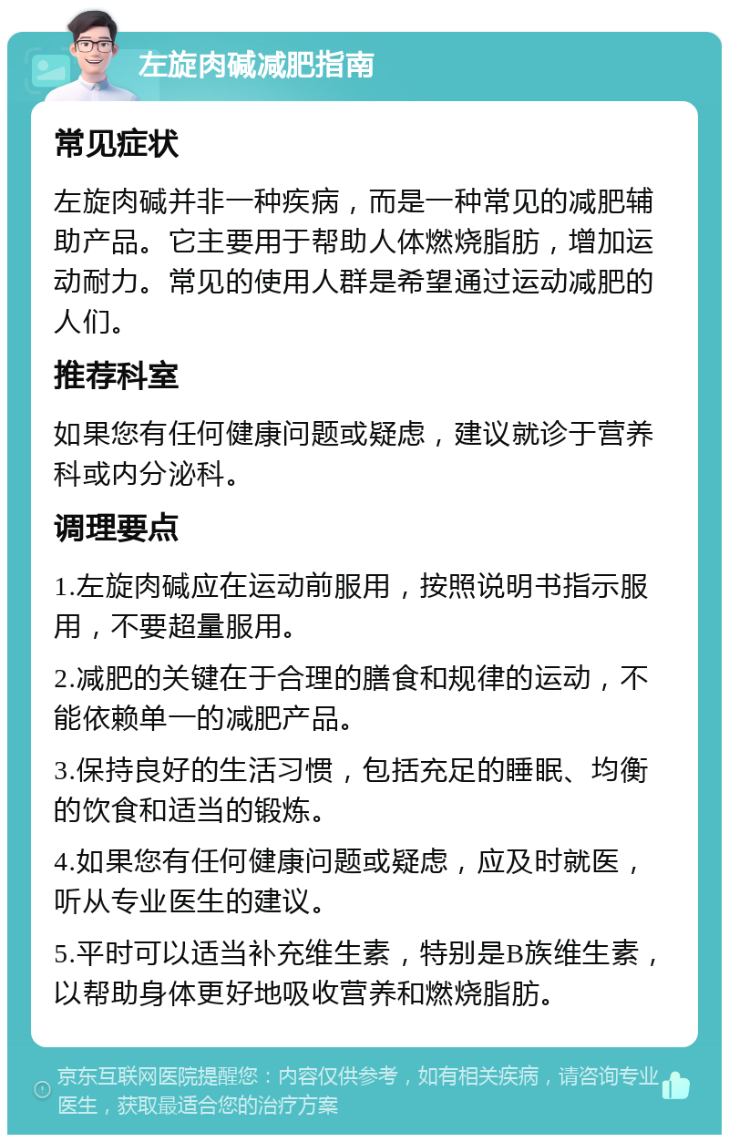 左旋肉碱减肥指南 常见症状 左旋肉碱并非一种疾病，而是一种常见的减肥辅助产品。它主要用于帮助人体燃烧脂肪，增加运动耐力。常见的使用人群是希望通过运动减肥的人们。 推荐科室 如果您有任何健康问题或疑虑，建议就诊于营养科或内分泌科。 调理要点 1.左旋肉碱应在运动前服用，按照说明书指示服用，不要超量服用。 2.减肥的关键在于合理的膳食和规律的运动，不能依赖单一的减肥产品。 3.保持良好的生活习惯，包括充足的睡眠、均衡的饮食和适当的锻炼。 4.如果您有任何健康问题或疑虑，应及时就医，听从专业医生的建议。 5.平时可以适当补充维生素，特别是B族维生素，以帮助身体更好地吸收营养和燃烧脂肪。