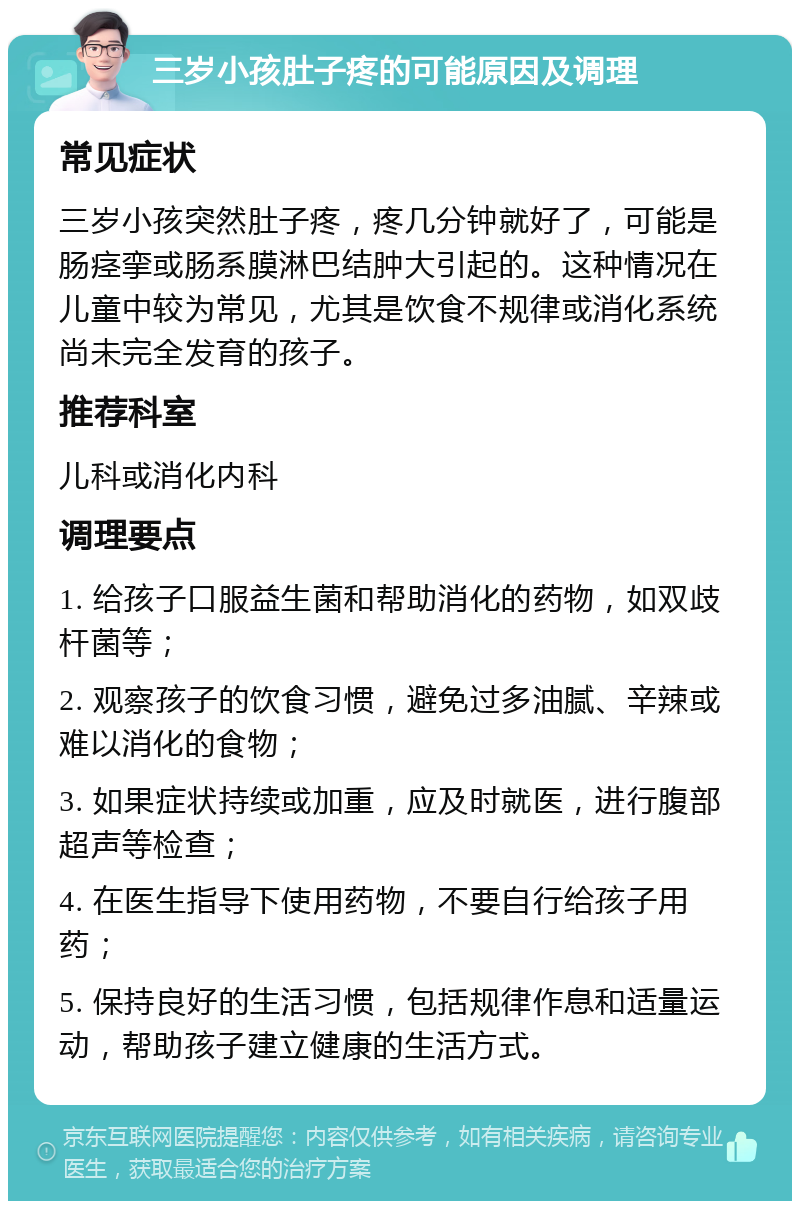 三岁小孩肚子疼的可能原因及调理 常见症状 三岁小孩突然肚子疼，疼几分钟就好了，可能是肠痉挛或肠系膜淋巴结肿大引起的。这种情况在儿童中较为常见，尤其是饮食不规律或消化系统尚未完全发育的孩子。 推荐科室 儿科或消化内科 调理要点 1. 给孩子口服益生菌和帮助消化的药物，如双歧杆菌等； 2. 观察孩子的饮食习惯，避免过多油腻、辛辣或难以消化的食物； 3. 如果症状持续或加重，应及时就医，进行腹部超声等检查； 4. 在医生指导下使用药物，不要自行给孩子用药； 5. 保持良好的生活习惯，包括规律作息和适量运动，帮助孩子建立健康的生活方式。