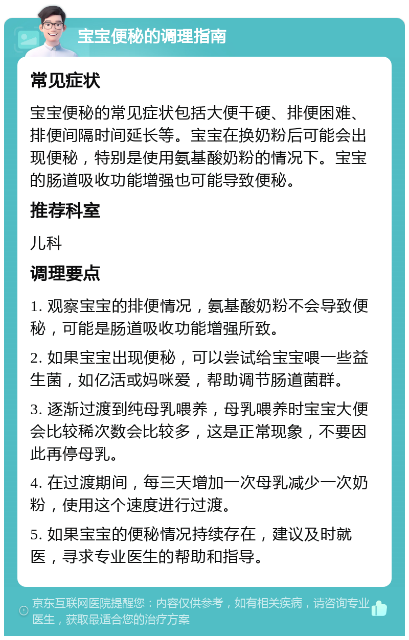 宝宝便秘的调理指南 常见症状 宝宝便秘的常见症状包括大便干硬、排便困难、排便间隔时间延长等。宝宝在换奶粉后可能会出现便秘，特别是使用氨基酸奶粉的情况下。宝宝的肠道吸收功能增强也可能导致便秘。 推荐科室 儿科 调理要点 1. 观察宝宝的排便情况，氨基酸奶粉不会导致便秘，可能是肠道吸收功能增强所致。 2. 如果宝宝出现便秘，可以尝试给宝宝喂一些益生菌，如亿活或妈咪爱，帮助调节肠道菌群。 3. 逐渐过渡到纯母乳喂养，母乳喂养时宝宝大便会比较稀次数会比较多，这是正常现象，不要因此再停母乳。 4. 在过渡期间，每三天增加一次母乳减少一次奶粉，使用这个速度进行过渡。 5. 如果宝宝的便秘情况持续存在，建议及时就医，寻求专业医生的帮助和指导。