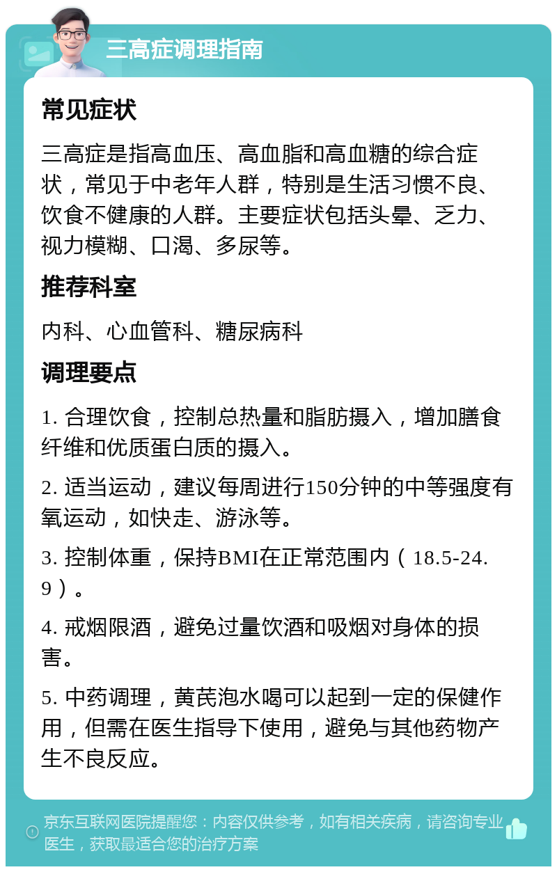 三高症调理指南 常见症状 三高症是指高血压、高血脂和高血糖的综合症状，常见于中老年人群，特别是生活习惯不良、饮食不健康的人群。主要症状包括头晕、乏力、视力模糊、口渴、多尿等。 推荐科室 内科、心血管科、糖尿病科 调理要点 1. 合理饮食，控制总热量和脂肪摄入，增加膳食纤维和优质蛋白质的摄入。 2. 适当运动，建议每周进行150分钟的中等强度有氧运动，如快走、游泳等。 3. 控制体重，保持BMI在正常范围内（18.5-24.9）。 4. 戒烟限酒，避免过量饮酒和吸烟对身体的损害。 5. 中药调理，黄芪泡水喝可以起到一定的保健作用，但需在医生指导下使用，避免与其他药物产生不良反应。