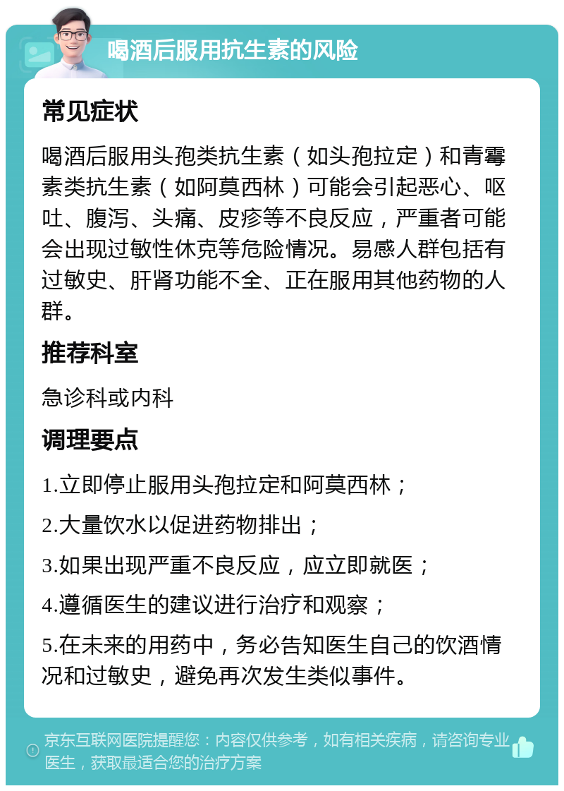 喝酒后服用抗生素的风险 常见症状 喝酒后服用头孢类抗生素（如头孢拉定）和青霉素类抗生素（如阿莫西林）可能会引起恶心、呕吐、腹泻、头痛、皮疹等不良反应，严重者可能会出现过敏性休克等危险情况。易感人群包括有过敏史、肝肾功能不全、正在服用其他药物的人群。 推荐科室 急诊科或内科 调理要点 1.立即停止服用头孢拉定和阿莫西林； 2.大量饮水以促进药物排出； 3.如果出现严重不良反应，应立即就医； 4.遵循医生的建议进行治疗和观察； 5.在未来的用药中，务必告知医生自己的饮酒情况和过敏史，避免再次发生类似事件。