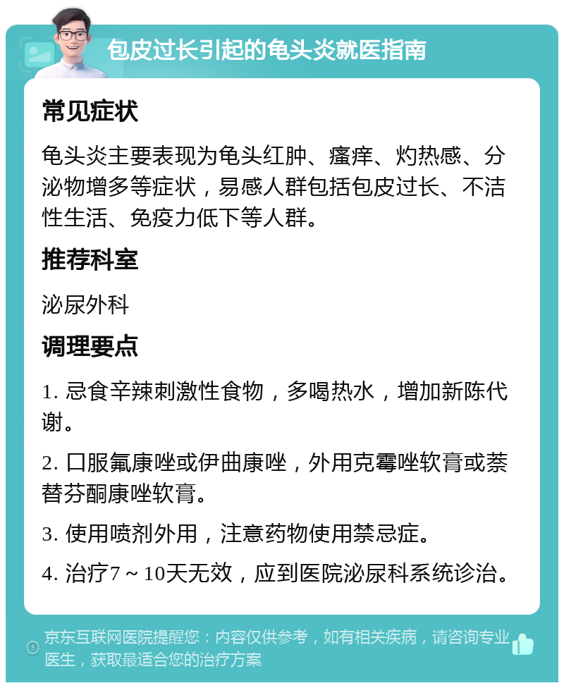 包皮过长引起的龟头炎就医指南 常见症状 龟头炎主要表现为龟头红肿、瘙痒、灼热感、分泌物增多等症状，易感人群包括包皮过长、不洁性生活、免疫力低下等人群。 推荐科室 泌尿外科 调理要点 1. 忌食辛辣刺激性食物，多喝热水，增加新陈代谢。 2. 口服氟康唑或伊曲康唑，外用克霉唑软膏或萘替芬酮康唑软膏。 3. 使用喷剂外用，注意药物使用禁忌症。 4. 治疗7～10天无效，应到医院泌尿科系统诊治。