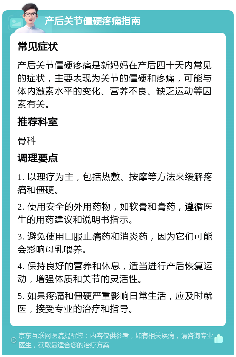 产后关节僵硬疼痛指南 常见症状 产后关节僵硬疼痛是新妈妈在产后四十天内常见的症状，主要表现为关节的僵硬和疼痛，可能与体内激素水平的变化、营养不良、缺乏运动等因素有关。 推荐科室 骨科 调理要点 1. 以理疗为主，包括热敷、按摩等方法来缓解疼痛和僵硬。 2. 使用安全的外用药物，如软膏和膏药，遵循医生的用药建议和说明书指示。 3. 避免使用口服止痛药和消炎药，因为它们可能会影响母乳喂养。 4. 保持良好的营养和休息，适当进行产后恢复运动，增强体质和关节的灵活性。 5. 如果疼痛和僵硬严重影响日常生活，应及时就医，接受专业的治疗和指导。