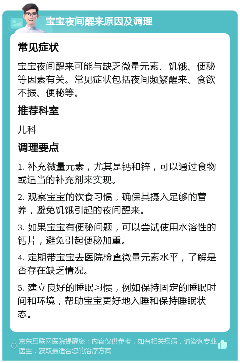 宝宝夜间醒来原因及调理 常见症状 宝宝夜间醒来可能与缺乏微量元素、饥饿、便秘等因素有关。常见症状包括夜间频繁醒来、食欲不振、便秘等。 推荐科室 儿科 调理要点 1. 补充微量元素，尤其是钙和锌，可以通过食物或适当的补充剂来实现。 2. 观察宝宝的饮食习惯，确保其摄入足够的营养，避免饥饿引起的夜间醒来。 3. 如果宝宝有便秘问题，可以尝试使用水溶性的钙片，避免引起便秘加重。 4. 定期带宝宝去医院检查微量元素水平，了解是否存在缺乏情况。 5. 建立良好的睡眠习惯，例如保持固定的睡眠时间和环境，帮助宝宝更好地入睡和保持睡眠状态。