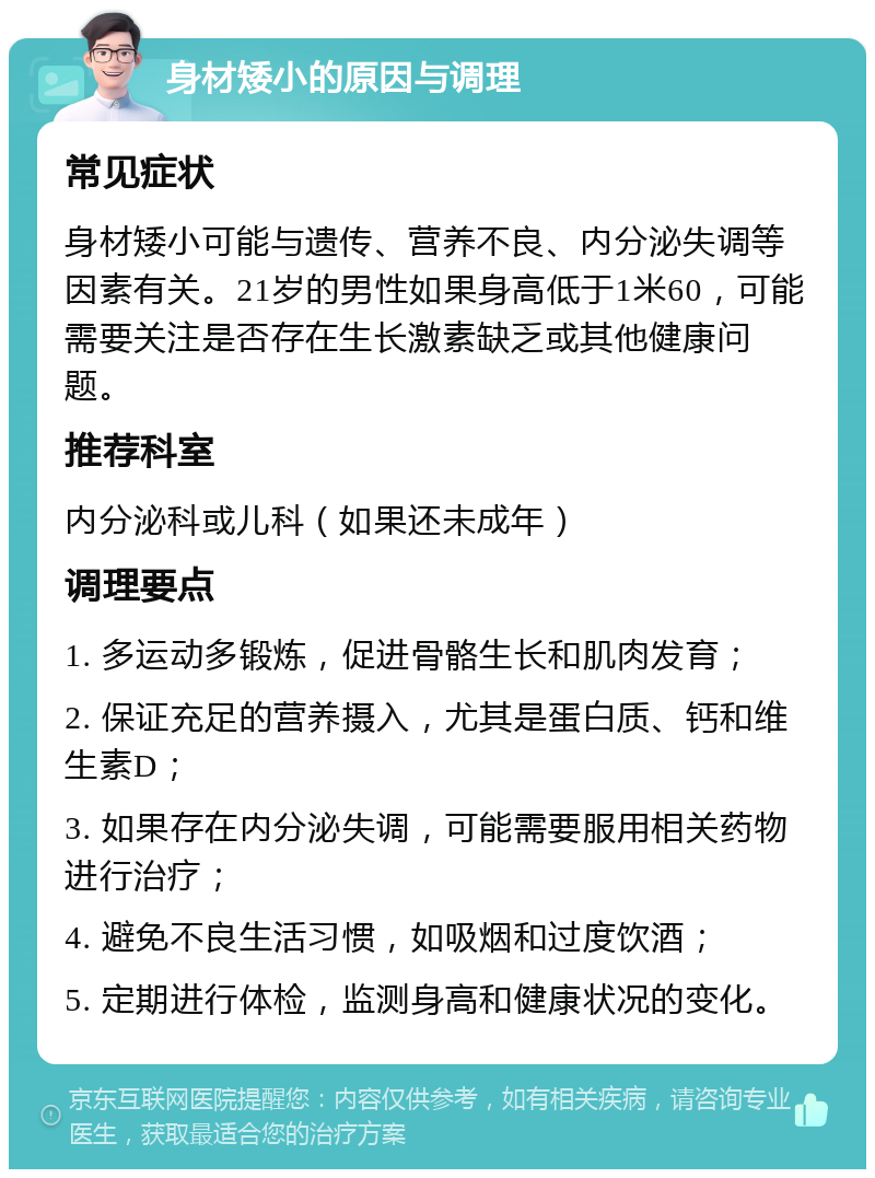 身材矮小的原因与调理 常见症状 身材矮小可能与遗传、营养不良、内分泌失调等因素有关。21岁的男性如果身高低于1米60，可能需要关注是否存在生长激素缺乏或其他健康问题。 推荐科室 内分泌科或儿科（如果还未成年） 调理要点 1. 多运动多锻炼，促进骨骼生长和肌肉发育； 2. 保证充足的营养摄入，尤其是蛋白质、钙和维生素D； 3. 如果存在内分泌失调，可能需要服用相关药物进行治疗； 4. 避免不良生活习惯，如吸烟和过度饮酒； 5. 定期进行体检，监测身高和健康状况的变化。