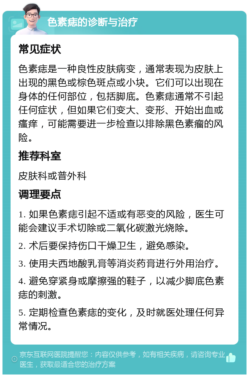 色素痣的诊断与治疗 常见症状 色素痣是一种良性皮肤病变，通常表现为皮肤上出现的黑色或棕色斑点或小块。它们可以出现在身体的任何部位，包括脚底。色素痣通常不引起任何症状，但如果它们变大、变形、开始出血或瘙痒，可能需要进一步检查以排除黑色素瘤的风险。 推荐科室 皮肤科或普外科 调理要点 1. 如果色素痣引起不适或有恶变的风险，医生可能会建议手术切除或二氧化碳激光烧除。 2. 术后要保持伤口干燥卫生，避免感染。 3. 使用夫西地酸乳膏等消炎药膏进行外用治疗。 4. 避免穿紧身或摩擦强的鞋子，以减少脚底色素痣的刺激。 5. 定期检查色素痣的变化，及时就医处理任何异常情况。