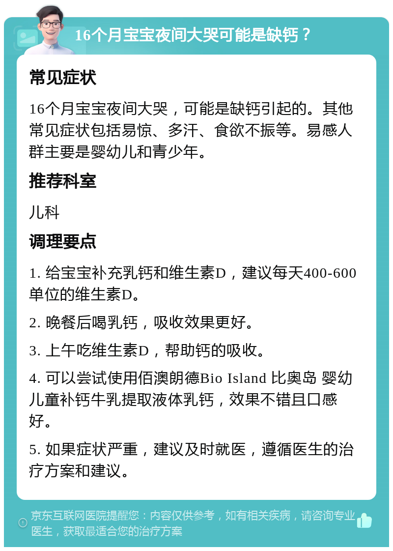 16个月宝宝夜间大哭可能是缺钙？ 常见症状 16个月宝宝夜间大哭，可能是缺钙引起的。其他常见症状包括易惊、多汗、食欲不振等。易感人群主要是婴幼儿和青少年。 推荐科室 儿科 调理要点 1. 给宝宝补充乳钙和维生素D，建议每天400-600单位的维生素D。 2. 晚餐后喝乳钙，吸收效果更好。 3. 上午吃维生素D，帮助钙的吸收。 4. 可以尝试使用佰澳朗德Bio Island 比奥岛 婴幼儿童补钙牛乳提取液体乳钙，效果不错且口感好。 5. 如果症状严重，建议及时就医，遵循医生的治疗方案和建议。