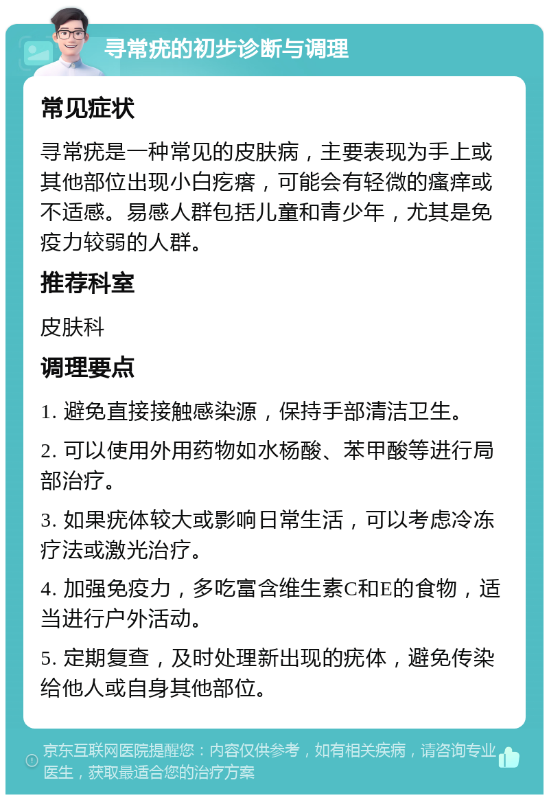 寻常疣的初步诊断与调理 常见症状 寻常疣是一种常见的皮肤病，主要表现为手上或其他部位出现小白疙瘩，可能会有轻微的瘙痒或不适感。易感人群包括儿童和青少年，尤其是免疫力较弱的人群。 推荐科室 皮肤科 调理要点 1. 避免直接接触感染源，保持手部清洁卫生。 2. 可以使用外用药物如水杨酸、苯甲酸等进行局部治疗。 3. 如果疣体较大或影响日常生活，可以考虑冷冻疗法或激光治疗。 4. 加强免疫力，多吃富含维生素C和E的食物，适当进行户外活动。 5. 定期复查，及时处理新出现的疣体，避免传染给他人或自身其他部位。