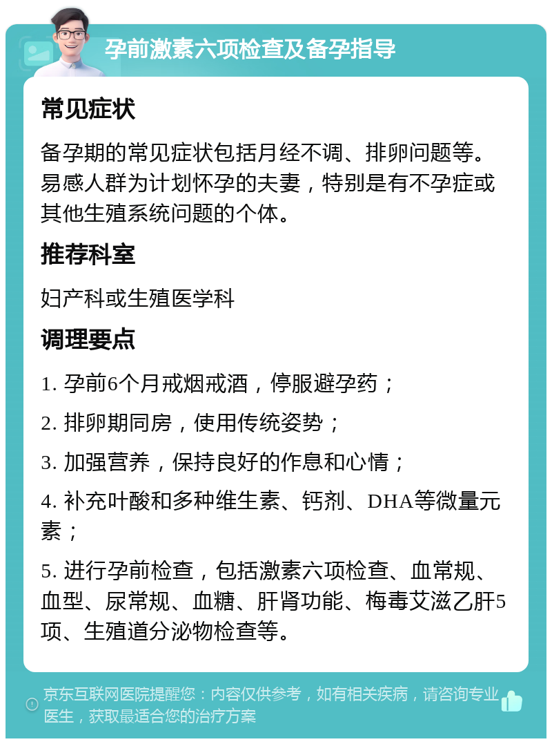 孕前激素六项检查及备孕指导 常见症状 备孕期的常见症状包括月经不调、排卵问题等。易感人群为计划怀孕的夫妻，特别是有不孕症或其他生殖系统问题的个体。 推荐科室 妇产科或生殖医学科 调理要点 1. 孕前6个月戒烟戒酒，停服避孕药； 2. 排卵期同房，使用传统姿势； 3. 加强营养，保持良好的作息和心情； 4. 补充叶酸和多种维生素、钙剂、DHA等微量元素； 5. 进行孕前检查，包括激素六项检查、血常规、血型、尿常规、血糖、肝肾功能、梅毒艾滋乙肝5项、生殖道分泌物检查等。