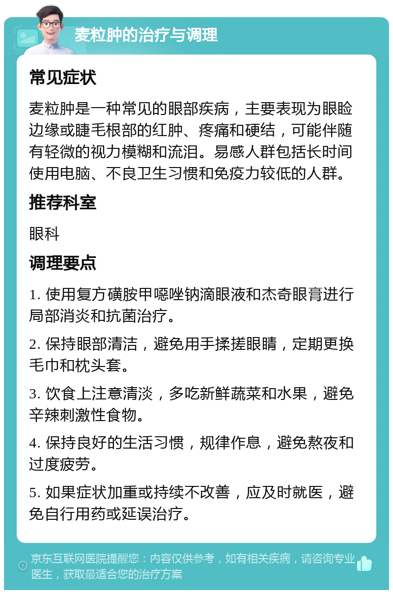 麦粒肿的治疗与调理 常见症状 麦粒肿是一种常见的眼部疾病，主要表现为眼睑边缘或睫毛根部的红肿、疼痛和硬结，可能伴随有轻微的视力模糊和流泪。易感人群包括长时间使用电脑、不良卫生习惯和免疫力较低的人群。 推荐科室 眼科 调理要点 1. 使用复方磺胺甲噁唑钠滴眼液和杰奇眼膏进行局部消炎和抗菌治疗。 2. 保持眼部清洁，避免用手揉搓眼睛，定期更换毛巾和枕头套。 3. 饮食上注意清淡，多吃新鲜蔬菜和水果，避免辛辣刺激性食物。 4. 保持良好的生活习惯，规律作息，避免熬夜和过度疲劳。 5. 如果症状加重或持续不改善，应及时就医，避免自行用药或延误治疗。