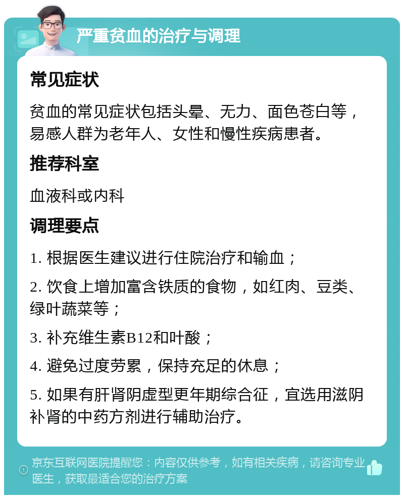 严重贫血的治疗与调理 常见症状 贫血的常见症状包括头晕、无力、面色苍白等，易感人群为老年人、女性和慢性疾病患者。 推荐科室 血液科或内科 调理要点 1. 根据医生建议进行住院治疗和输血； 2. 饮食上增加富含铁质的食物，如红肉、豆类、绿叶蔬菜等； 3. 补充维生素B12和叶酸； 4. 避免过度劳累，保持充足的休息； 5. 如果有肝肾阴虚型更年期综合征，宜选用滋阴补肾的中药方剂进行辅助治疗。