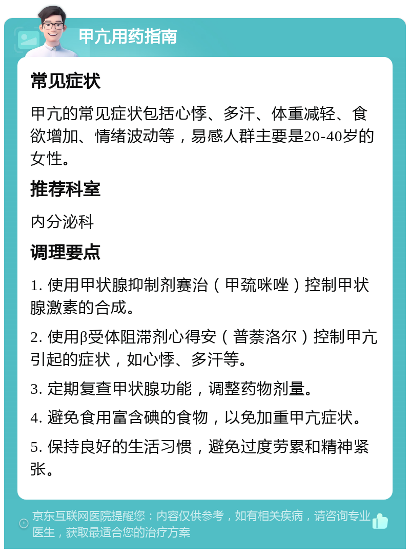 甲亢用药指南 常见症状 甲亢的常见症状包括心悸、多汗、体重减轻、食欲增加、情绪波动等，易感人群主要是20-40岁的女性。 推荐科室 内分泌科 调理要点 1. 使用甲状腺抑制剂赛治（甲巯咪唑）控制甲状腺激素的合成。 2. 使用β受体阻滞剂心得安（普萘洛尔）控制甲亢引起的症状，如心悸、多汗等。 3. 定期复查甲状腺功能，调整药物剂量。 4. 避免食用富含碘的食物，以免加重甲亢症状。 5. 保持良好的生活习惯，避免过度劳累和精神紧张。