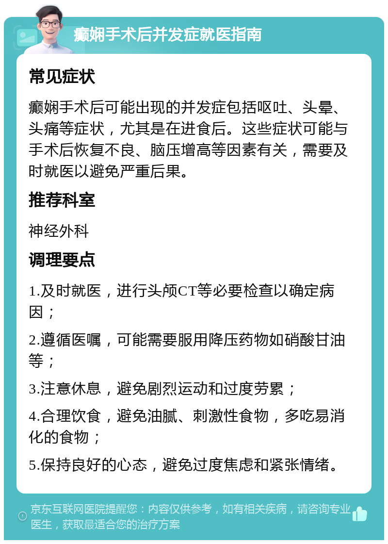 癫娴手术后并发症就医指南 常见症状 癫娴手术后可能出现的并发症包括呕吐、头晕、头痛等症状，尤其是在进食后。这些症状可能与手术后恢复不良、脑压增高等因素有关，需要及时就医以避免严重后果。 推荐科室 神经外科 调理要点 1.及时就医，进行头颅CT等必要检查以确定病因； 2.遵循医嘱，可能需要服用降压药物如硝酸甘油等； 3.注意休息，避免剧烈运动和过度劳累； 4.合理饮食，避免油腻、刺激性食物，多吃易消化的食物； 5.保持良好的心态，避免过度焦虑和紧张情绪。