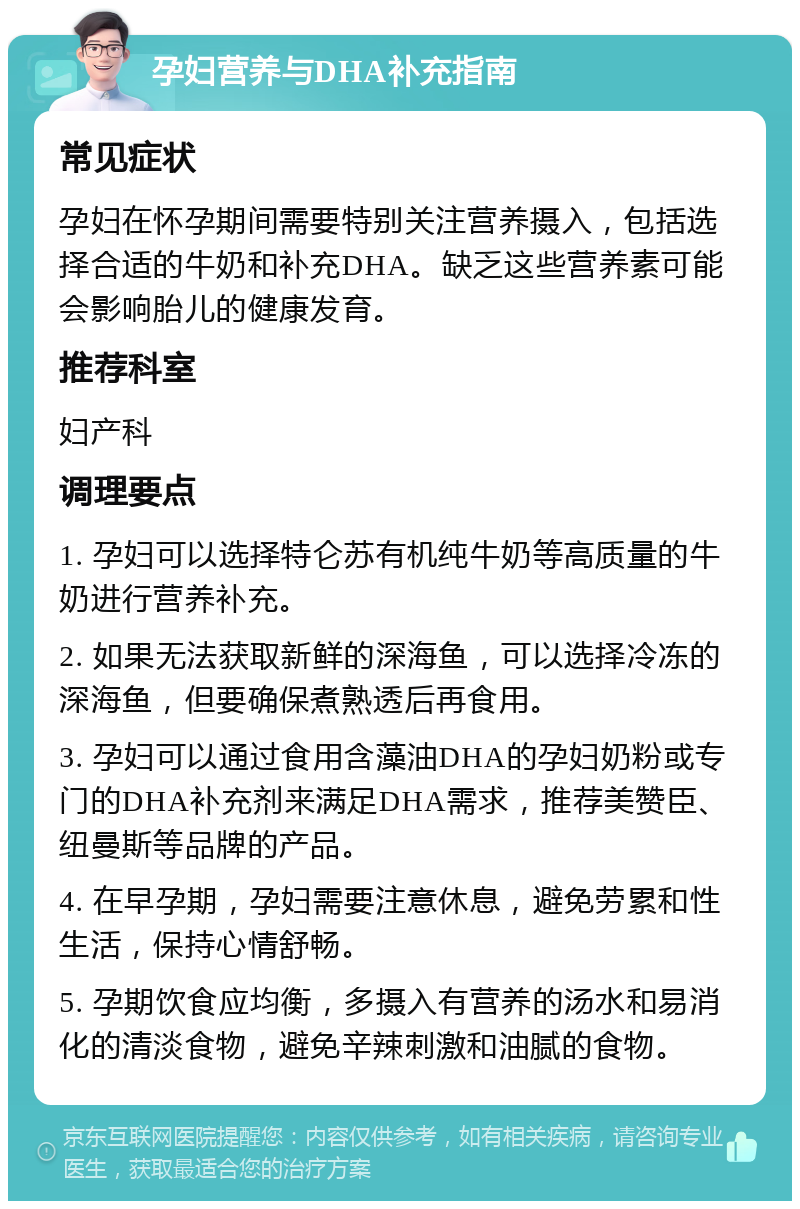 孕妇营养与DHA补充指南 常见症状 孕妇在怀孕期间需要特别关注营养摄入，包括选择合适的牛奶和补充DHA。缺乏这些营养素可能会影响胎儿的健康发育。 推荐科室 妇产科 调理要点 1. 孕妇可以选择特仑苏有机纯牛奶等高质量的牛奶进行营养补充。 2. 如果无法获取新鲜的深海鱼，可以选择冷冻的深海鱼，但要确保煮熟透后再食用。 3. 孕妇可以通过食用含藻油DHA的孕妇奶粉或专门的DHA补充剂来满足DHA需求，推荐美赞臣、纽曼斯等品牌的产品。 4. 在早孕期，孕妇需要注意休息，避免劳累和性生活，保持心情舒畅。 5. 孕期饮食应均衡，多摄入有营养的汤水和易消化的清淡食物，避免辛辣刺激和油腻的食物。