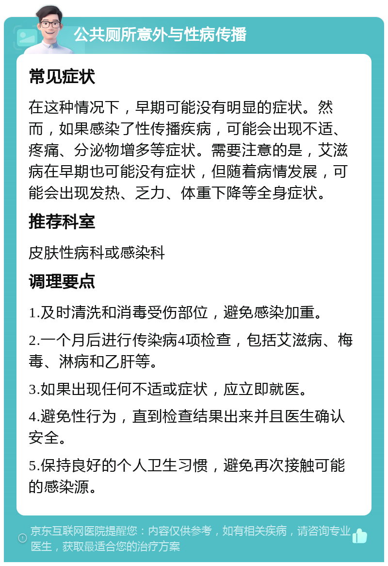 公共厕所意外与性病传播 常见症状 在这种情况下，早期可能没有明显的症状。然而，如果感染了性传播疾病，可能会出现不适、疼痛、分泌物增多等症状。需要注意的是，艾滋病在早期也可能没有症状，但随着病情发展，可能会出现发热、乏力、体重下降等全身症状。 推荐科室 皮肤性病科或感染科 调理要点 1.及时清洗和消毒受伤部位，避免感染加重。 2.一个月后进行传染病4项检查，包括艾滋病、梅毒、淋病和乙肝等。 3.如果出现任何不适或症状，应立即就医。 4.避免性行为，直到检查结果出来并且医生确认安全。 5.保持良好的个人卫生习惯，避免再次接触可能的感染源。