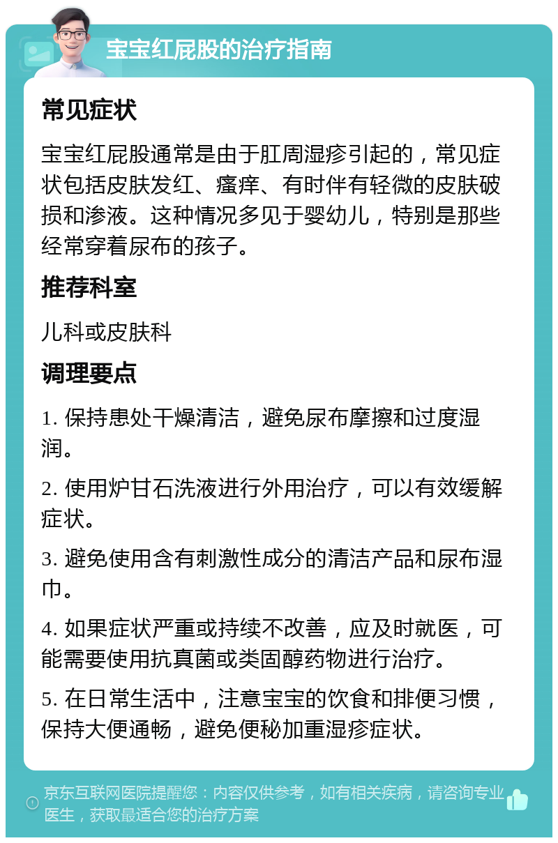 宝宝红屁股的治疗指南 常见症状 宝宝红屁股通常是由于肛周湿疹引起的，常见症状包括皮肤发红、瘙痒、有时伴有轻微的皮肤破损和渗液。这种情况多见于婴幼儿，特别是那些经常穿着尿布的孩子。 推荐科室 儿科或皮肤科 调理要点 1. 保持患处干燥清洁，避免尿布摩擦和过度湿润。 2. 使用炉甘石洗液进行外用治疗，可以有效缓解症状。 3. 避免使用含有刺激性成分的清洁产品和尿布湿巾。 4. 如果症状严重或持续不改善，应及时就医，可能需要使用抗真菌或类固醇药物进行治疗。 5. 在日常生活中，注意宝宝的饮食和排便习惯，保持大便通畅，避免便秘加重湿疹症状。