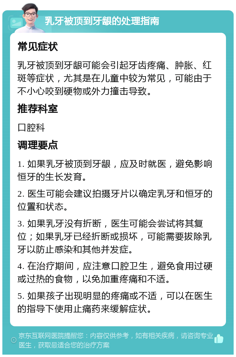 乳牙被顶到牙龈的处理指南 常见症状 乳牙被顶到牙龈可能会引起牙齿疼痛、肿胀、红斑等症状，尤其是在儿童中较为常见，可能由于不小心咬到硬物或外力撞击导致。 推荐科室 口腔科 调理要点 1. 如果乳牙被顶到牙龈，应及时就医，避免影响恒牙的生长发育。 2. 医生可能会建议拍摄牙片以确定乳牙和恒牙的位置和状态。 3. 如果乳牙没有折断，医生可能会尝试将其复位；如果乳牙已经折断或损坏，可能需要拔除乳牙以防止感染和其他并发症。 4. 在治疗期间，应注意口腔卫生，避免食用过硬或过热的食物，以免加重疼痛和不适。 5. 如果孩子出现明显的疼痛或不适，可以在医生的指导下使用止痛药来缓解症状。