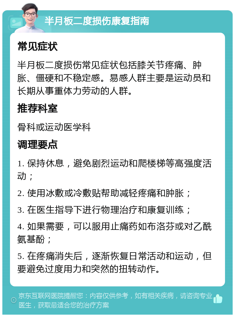 半月板二度损伤康复指南 常见症状 半月板二度损伤常见症状包括膝关节疼痛、肿胀、僵硬和不稳定感。易感人群主要是运动员和长期从事重体力劳动的人群。 推荐科室 骨科或运动医学科 调理要点 1. 保持休息，避免剧烈运动和爬楼梯等高强度活动； 2. 使用冰敷或冷敷贴帮助减轻疼痛和肿胀； 3. 在医生指导下进行物理治疗和康复训练； 4. 如果需要，可以服用止痛药如布洛芬或对乙酰氨基酚； 5. 在疼痛消失后，逐渐恢复日常活动和运动，但要避免过度用力和突然的扭转动作。