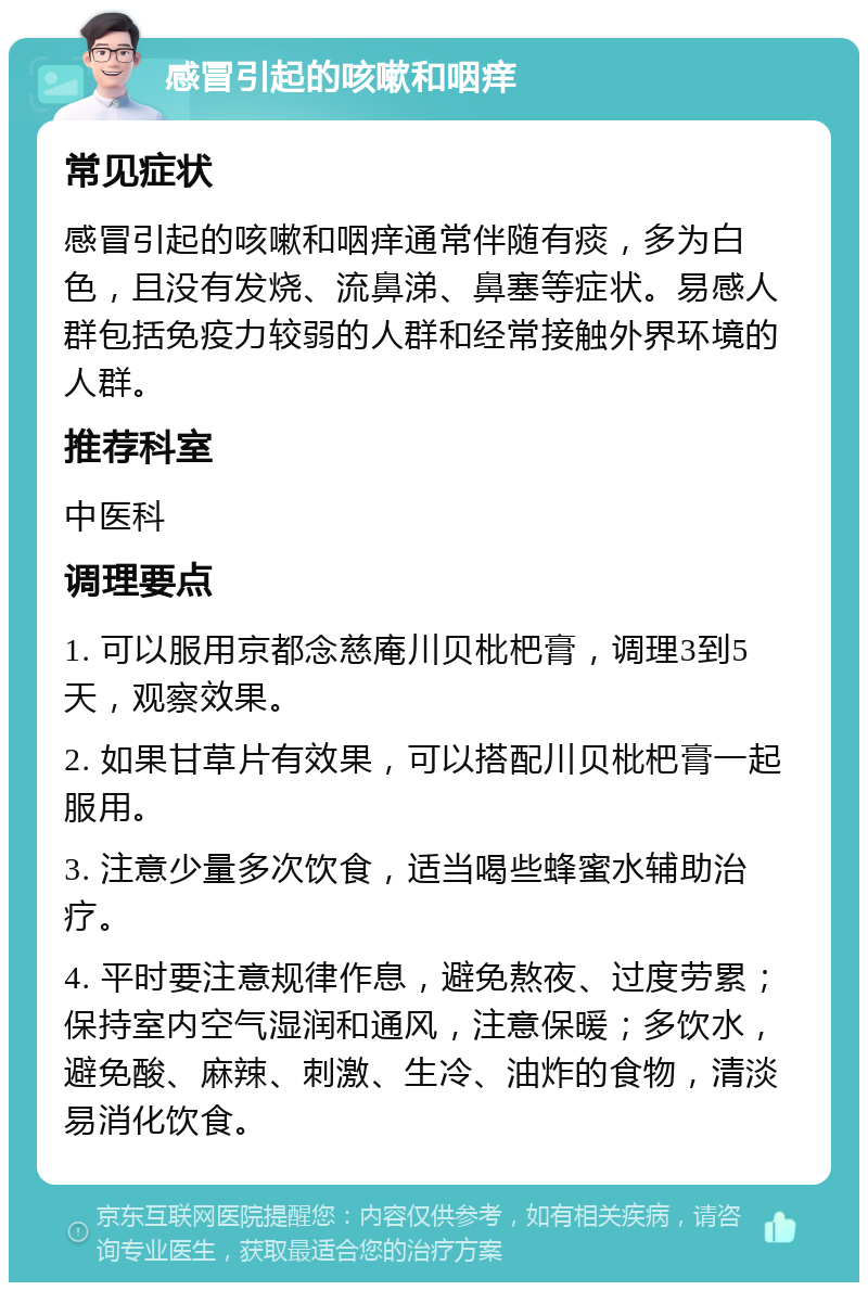 感冒引起的咳嗽和咽痒 常见症状 感冒引起的咳嗽和咽痒通常伴随有痰，多为白色，且没有发烧、流鼻涕、鼻塞等症状。易感人群包括免疫力较弱的人群和经常接触外界环境的人群。 推荐科室 中医科 调理要点 1. 可以服用京都念慈庵川贝枇杷膏，调理3到5天，观察效果。 2. 如果甘草片有效果，可以搭配川贝枇杷膏一起服用。 3. 注意少量多次饮食，适当喝些蜂蜜水辅助治疗。 4. 平时要注意规律作息，避免熬夜、过度劳累；保持室内空气湿润和通风，注意保暖；多饮水，避免酸、麻辣、刺激、生冷、油炸的食物，清淡易消化饮食。