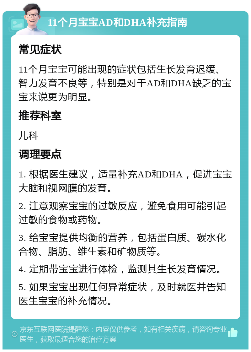 11个月宝宝AD和DHA补充指南 常见症状 11个月宝宝可能出现的症状包括生长发育迟缓、智力发育不良等，特别是对于AD和DHA缺乏的宝宝来说更为明显。 推荐科室 儿科 调理要点 1. 根据医生建议，适量补充AD和DHA，促进宝宝大脑和视网膜的发育。 2. 注意观察宝宝的过敏反应，避免食用可能引起过敏的食物或药物。 3. 给宝宝提供均衡的营养，包括蛋白质、碳水化合物、脂肪、维生素和矿物质等。 4. 定期带宝宝进行体检，监测其生长发育情况。 5. 如果宝宝出现任何异常症状，及时就医并告知医生宝宝的补充情况。