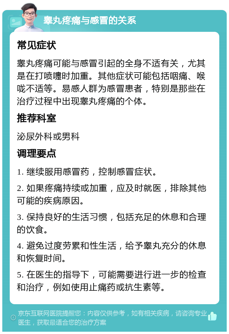 睾丸疼痛与感冒的关系 常见症状 睾丸疼痛可能与感冒引起的全身不适有关，尤其是在打喷嚏时加重。其他症状可能包括咽痛、喉咙不适等。易感人群为感冒患者，特别是那些在治疗过程中出现睾丸疼痛的个体。 推荐科室 泌尿外科或男科 调理要点 1. 继续服用感冒药，控制感冒症状。 2. 如果疼痛持续或加重，应及时就医，排除其他可能的疾病原因。 3. 保持良好的生活习惯，包括充足的休息和合理的饮食。 4. 避免过度劳累和性生活，给予睾丸充分的休息和恢复时间。 5. 在医生的指导下，可能需要进行进一步的检查和治疗，例如使用止痛药或抗生素等。