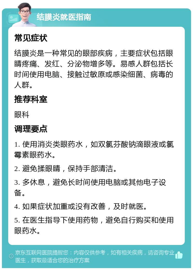 结膜炎就医指南 常见症状 结膜炎是一种常见的眼部疾病，主要症状包括眼睛疼痛、发红、分泌物增多等。易感人群包括长时间使用电脑、接触过敏原或感染细菌、病毒的人群。 推荐科室 眼科 调理要点 1. 使用消炎类眼药水，如双氯芬酸钠滴眼液或氯霉素眼药水。 2. 避免揉眼睛，保持手部清洁。 3. 多休息，避免长时间使用电脑或其他电子设备。 4. 如果症状加重或没有改善，及时就医。 5. 在医生指导下使用药物，避免自行购买和使用眼药水。