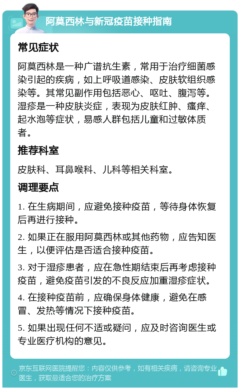 阿莫西林与新冠疫苗接种指南 常见症状 阿莫西林是一种广谱抗生素，常用于治疗细菌感染引起的疾病，如上呼吸道感染、皮肤软组织感染等。其常见副作用包括恶心、呕吐、腹泻等。湿疹是一种皮肤炎症，表现为皮肤红肿、瘙痒、起水泡等症状，易感人群包括儿童和过敏体质者。 推荐科室 皮肤科、耳鼻喉科、儿科等相关科室。 调理要点 1. 在生病期间，应避免接种疫苗，等待身体恢复后再进行接种。 2. 如果正在服用阿莫西林或其他药物，应告知医生，以便评估是否适合接种疫苗。 3. 对于湿疹患者，应在急性期结束后再考虑接种疫苗，避免疫苗引发的不良反应加重湿疹症状。 4. 在接种疫苗前，应确保身体健康，避免在感冒、发热等情况下接种疫苗。 5. 如果出现任何不适或疑问，应及时咨询医生或专业医疗机构的意见。