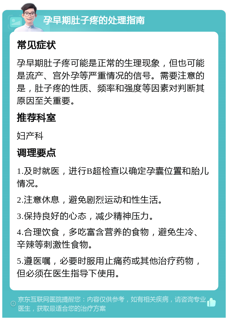 孕早期肚子疼的处理指南 常见症状 孕早期肚子疼可能是正常的生理现象，但也可能是流产、宫外孕等严重情况的信号。需要注意的是，肚子疼的性质、频率和强度等因素对判断其原因至关重要。 推荐科室 妇产科 调理要点 1.及时就医，进行B超检查以确定孕囊位置和胎儿情况。 2.注意休息，避免剧烈运动和性生活。 3.保持良好的心态，减少精神压力。 4.合理饮食，多吃富含营养的食物，避免生冷、辛辣等刺激性食物。 5.遵医嘱，必要时服用止痛药或其他治疗药物，但必须在医生指导下使用。