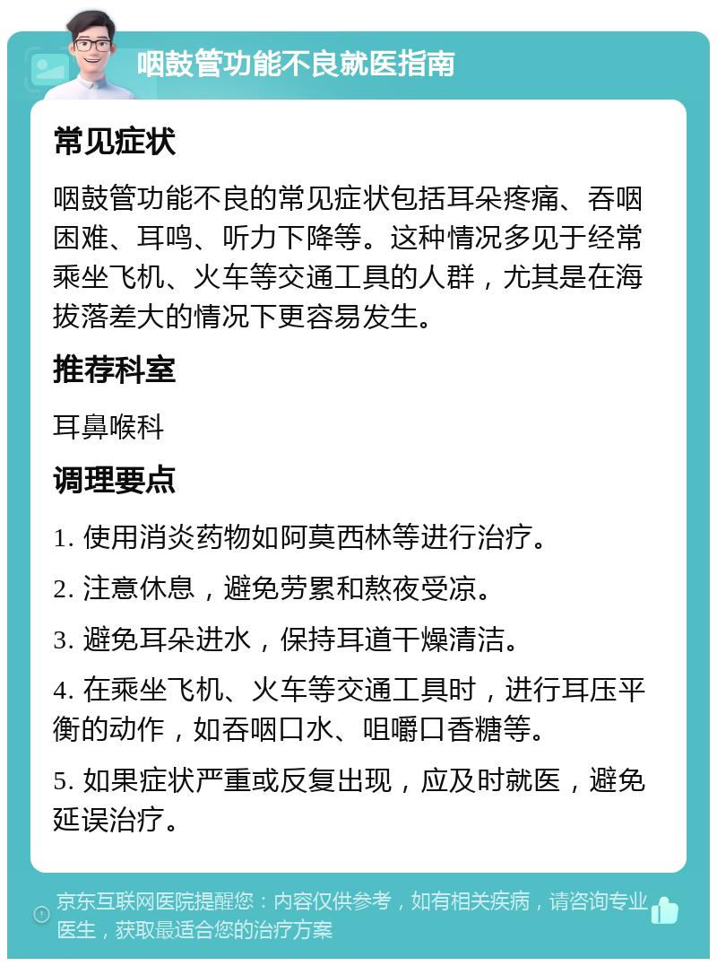 咽鼓管功能不良就医指南 常见症状 咽鼓管功能不良的常见症状包括耳朵疼痛、吞咽困难、耳鸣、听力下降等。这种情况多见于经常乘坐飞机、火车等交通工具的人群，尤其是在海拔落差大的情况下更容易发生。 推荐科室 耳鼻喉科 调理要点 1. 使用消炎药物如阿莫西林等进行治疗。 2. 注意休息，避免劳累和熬夜受凉。 3. 避免耳朵进水，保持耳道干燥清洁。 4. 在乘坐飞机、火车等交通工具时，进行耳压平衡的动作，如吞咽口水、咀嚼口香糖等。 5. 如果症状严重或反复出现，应及时就医，避免延误治疗。